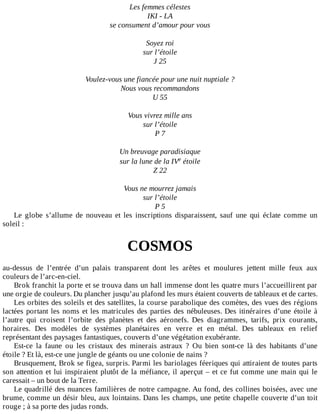 Les	femmes	célestes
IKI	-	LA
se	consument	d’amour	pour	vous
	
Soyez	roi
sur	l’étoile
J	25
	
Voulez-vous	une	fiancée	pour	une	nuit	nuptiale	?
Nous	vous	recommandons
U	55
	
Vous	vivrez	mille	ans
sur	l’étoile
P	7
	
Un	breuvage	paradisiaque
sur	la	lune	de	la	IVe	étoile
Z	22
	
Vous	ne	mourrez	jamais
sur	l’étoile
P	5
Le	 globe	 s’allume	 de	 nouveau	 et	 les	 inscriptions	 disparaissent,	 sauf	 une	 qui	 éclate	 comme	 un
soleil	:
	
COSMOS
	
au-dessus	 de	 l’entrée	 d’un	 palais	 transparent	 dont	 les	 arêtes	 et	 moulures	 jettent	 mille	 feux	 aux
couleurs	de	l’arc-en-ciel.
Brok	franchit	la	porte	et	se	trouva	dans	un	hall	immense	dont	les	quatre	murs	l’accueillirent	par
une	orgie	de	couleurs.	Du	plancher	jusqu’au	plafond	les	murs	étaient	couverts	de	tableaux	et	de	cartes.
Les	orbites	des	soleils	et	des	satellites,	la	course	parabolique	des	comètes,	des	vues	des	régions
lactées	portant	les	noms	et	les	matricules	des	parties	des	nébuleuses.	Des	itinéraires	d’une	étoile	à
l’autre	 qui	 croisent	 l’orbite	 des	 planètes	 et	 des	 aéronefs.	 Des	 diagrammes,	 tarifs,	 prix	 courants,
horaires.	 Des	 modèles	 de	 systèmes	 planétaires	 en	 verre	 et	 en	 métal.	 Des	 tableaux	 en	 relief
représentant	des	paysages	fantastiques,	couverts	d’une	végétation	exubérante.
Est-ce	 la	 faune	 ou	 les	 cristaux	 des	 minerais	 astraux	 ?	 Ou	 bien	 sont-ce	 là	 des	 habitants	 d’une
étoile	?	Et	là,	est-ce	une	jungle	de	géants	ou	une	colonie	de	nains	?
Brusquement,	Brok	se	figea,	surpris.	Parmi	les	bariolages	féeriques	qui	attiraient	de	toutes	parts
son	attention	et	lui	inspiraient	plutôt	de	la	méfiance,	il	aperçut	–	et	ce	fut	comme	une	main	qui	le
caressait	–	un	bout	de	la	Terre.
Le	quadrillé	des	nuances	familières	de	notre	campagne.	Au	fond,	des	collines	boisées,	avec	une
brume,	comme	un	désir	bleu,	aux	lointains.	Dans	les	champs,	une	petite	chapelle	couverte	d’un	toit
rouge	;	à	sa	porte	des	judas	ronds.
 