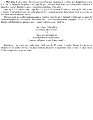 «	Mon	Dieu	!	Mon	Dieu	!	Ce	paysage	ne	m’est	pas	inconnu.	Il	y	a	très,	très	longtemps,	je	me
dressais	sur	la	pointe	des	pieds	pour	regarder	par	ces	ouvertures.	Il	en	sortait	une	odeur	ancienne	et
triste.	Sur	l’autel,	dans	la	pénombre	silencieuse,	la	statue	d’un	saint.	»
Quel	saint	?	Et	qui	est-ce	qui	regardait	?	Et	quand	?	Comment	était-ce	en	ce	temps-là	?	Où	placer
la	liaison	?	Qu’advint-il	entre	la	petite	chapelle	et	ce	maudit	escalier	dans	lequel	Brok	se	réveilla	un
jour	sans	mémoire	et	sans	passé	?
Quelque	part,	au	fond	du	cerveau,	repose	la	petite	chapelle	qui	y	était	entrée	jadis	par	ses	yeux.	Si
seulement	il	pouvait	se	souvenir	!	Et	soudain	tout…	Mais	au-dessus	de	ce	paysage-ci,	il	y	a	un	ciel	et
dans	le	ciel	flottent	trois	grandes	lunes	rouge,	verte	et	orange.	Brok	lut	:
	
Une	colonie	hollandaise
sur	la	lune	III	de	l’étoile
S	1
Pas	besoin	de	travailler.
La	nature	travaille	pour	vous.
Les	nains	indigènes	seront	à	votre	service.
	
D’ailleurs,	 rien	 n’est	 plus	 facile	 pour	 Brok	 que	 de	 découvrir	 la	 vérité.	 Toutes	 les	 portes	 de
Mullertown	lui	sont	ouvertes.	Tous	les	secrets	se	dévoileront	devant	ses	yeux.	Toutes	les	illusions	se
dissiperont	comme	neige	au	soleil.
 