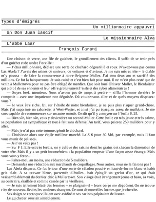 Types	d’émigrés
Un	millionnaire	appauvri
Un	Don	Juan	lascif
Le	missionnaire	Alva
L’abbé	Laar
François	Farani
	
Une	cloison	de	verre,	une	file	de	guichets,	le	grouillement	des	clients.	Il	suffit	de	se	tenir	près
d’un	guichet	et	de	tendre	l’oreille	:
—	J’étais	millionnaire,	déclare	une	sorte	de	clochard	déguenillé	et	roux.	N’avez-vous	pas	connu
Las	Abela	?	J’avais	des	usines	de	moteurs,	de	voitures	et	d’avions.	Je	me	suis	mis	en	tête	–	le	diable
m’y	 poussa	 –	 de	 faire	 la	 concurrence	 à	 notre	 Seigneur	 Muller.	 J’ai	 tenu	 deux	 ans	 et	 sacrifié	 des
millions.	Ce	fut	la	banqueroute.	Je	suis	ruiné	et	c’est	bien	fait	pour	moi.	Il	ne	m’est	plus	resté	que	de
venir	à	Mullertown	pour	ne	pas	être	obligé	de	mendier.	Que	soit	loué	Ohisver	Muller,	le	Bienfaiteur
qui	a	pitié	de	ses	ennemis	et	leur	offre	gratuitement	l’asile	et	des	cubes	alimentaires	!
—	 Soyez	 bref,	 monsieur.	 Nous	 n’avons	 pas	 de	 temps	 à	 perdre	 –	 siffla	 l’homme	 derrière	 le
comptoir	–	avec	une	impatience	non	déguisée.	Où	voulez-vous	aller	et	de	quels	moyens	disposez-
vous	?
—	Je	veux	être	riche.	Ici,	sur	l’étoile	de	notre	bienfaiteur,	je	ne	puis	plus	risquer	grand-chose.
Mais	j’ai	supprimé	un	cabaretier	à	West-Wester,	et	ainsi	j’ai	pu	épargner	assez	de	mulldors.	Je	me
sens	capable	de	recommencer	sur	un	autre	monde.	On	dit	qu’il	y	a	moyen	sur	l’étoile	R	25.
—	Bien	sûr,	bien	sûr,	vous	y	deviendrez	un	second	Muller.	Cette	étoile	est	très	jeune	et	très	calme,
sa	population	est	sympathique	et	tout	à	fait	sans	défense.	Au	tarif,	vous	paierez	250	mulldors	pour	y
aller.
—	Mais	je	n’ai	pas	cette	somme,	gémit	le	clochard.
—	Choisissez	alors	une	étoile	meilleur	marché.	La	S	6	pour	80	Md.,	par	exemple,	mais	il	faut
vous	munir	de	pelisses.
—	Je	n’en	veux	pas	!
—	Sur	F	1.	Elle	est	très	fertile,	on	y	cultive	des	raisins	dont	les	grains	ont	chacun	la	dimension	de
votre	tête.	Mais	il	y	a	un	petit	inconvénient	:	la	population	empeste	d’une	façon	assez	étrange.	Mais
vous	vous	y	ferez…
—	Faites-moi,	au	moins,	une	réduction	de	5	mulldors.
—	Demandez	une	réduction	aux	marchands	de	coquillages.	Nous	autres,	nous	ne	la	faisons	pas	!
Las	Abela	disparut.	Ce	fut	le	tour	d’une	sorte	de	céladon	poudré	en	haut-de-forme	blanc	et	habit
gris	 clair.	 A	 sa	 cravate	 bleue,	 parsemée	 d’étoiles,	 était	 épinglé	 un	 grelot	 d’or,	 ce	 qui	 était
vraisemblablement	du	dernier	chic	à	Mullertown.	Son	visage	était	étrangement	jeune	et	beau,	sa	voix,
au	contraire,	éraillée	et	comme	cassée	par	la	vieillesse.
—	Je	suis	tellement	blasé	des	femmes	–	se	plaignait-il	–	leurs	corps	me	dégoûtent.	On	ne	trouve
rien	de	nouveau.	Seules	les	couleurs	changent.	Ce	sont	de	nouvelles	formes	que	je	cherche.
Ses	doigts	se	recroquevillaient	avec	avidité	et	ses	narines	palpitaient	de	luxure.
Le	guichetier	souriait	aimablement.
 