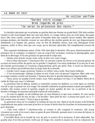 La	dame	en	noir
Un	collier	perfide
“Gardez	votre	visage…”
Brok	regarde	de	près
“Je	serai	la	princesse	des	nains.”
	
La	dernière	personne	qui	se	présenta	au	guichet	était	une	femme	en	grand	deuil.	Elle	était	sombre
comme	si	elle	avait	baigné	dans	une	nuit	sans	étoile.	Le	visage	enfoui	sous	un	voile	épais,	des	gants
noirs.	Des	seins	cachés,	comme	une	paire	d’amandes	dans	une	coquille	encore	tendre.	Des	épaules
presque	pointues,	des	hanches	comme	un	vase	délicat,	des	mollets	gainés	de	noir	qui	disparaissaient
subitement	 à	 la	 hauteur	 des	 genoux	 sous	 un	 flot	 de	 dentelles	 noires,	 tout	 cela	 témoignait	 d’une
jeunesse,	noble	et	fière,	bien	que	son	corps,	qu’on	devinait	admirable,	fût	complètement	couvert	de
noir.
Elle	regardait	timidement	autour	d’elle.	Elle	était	déjà	la	dernière.	Elle	posa	silencieusement	son
passeport	sur	le	comptoir.	L’employé	y	jeta	un	coup	d’œil	scrutateur,	examina	la	photographie,	puis
tenta	de	la	dévisager.	Il	fit	une	grimace	en	apercevant	le	crêpe	noir.
—	Voulez-vous	écarter	un	peu	votre	voile.	Je	dois	voir	votre	visage.
—	Est-ce	bien	nécessaire	?	murmura-t-elle,	en	ouvrant	à	peine	les	lèvres	et	en	laissant	glisser	de
sa	main	un	lourd	collier	de	perles	sur	le	guichet.	L’employé	s’en	saisit	avidement.	Il	se	mit	sur	le	nez
des	lunettes	grossissantes	et	l’examina	soigneusement,	perle	par	perle.	Puis,	il	sourit	en	découvrant
deux	crocs	blancs	qui	brillèrent	dans	la	large	fente	de	sa	bouche.
—	Gardez	votre	visage,	princesse	Tamara.	Le	collier	vous	a	trahi.	Vous	fuyez	Gédonie.
—	C’est	un	mensonge,	répliqua	la	dame	en	noir	d’une	voix	où	perçait	l’angoisse.	Mais	cette	voix
se	rompit	soudain	comme	une	branche.	L’homme	derrière	le	guichet	demeurait	imperturbable.
—	Nous	avons	un	mandat	d’arrêt	contre	vous.	Votre	passeport	est	faux.	C’est	Maître	Work	de	la
ruelle	du	Tigre	qui	vous	l’a	fabriqué.
La	princesse	était	là	debout,	sombre	et	immobile	comme	les	ténèbres.	Le	voile	épais	ne	révélait
rien	de	ce	qui	se	passait	sur	son	visage.	On	entendit	seulement	un	gémissement	à	peine	perceptible.	Et
soudain,	 elle	 avança	 contre	 le	 guichet,	 joignit	 ses	 mains	 gantées	 de	 noir	 sur	 sa	 poitrine	 et	 de	 sa
bouche	s’échappa	un	murmure	précipité	et	plein	de	sollicitation	:
—	Je	vous	en	supplie,	ne	me	trahissez	pas.	Je	vous	donnerai	ce	que	vous	voudrez.	Si	vous	saviez
ce	qu’ils	veulent	faire	de	moi	en	bas,	c’est	terrible	!	Ayez	pitié	de	moi	!	Laissez-moi	partir	sur	L	7	!
Que	voulez-vous	en	retour	?	Tout	ce	que	je	possède…
La	princesse	versa	sur	le	comptoir	le	contenu	de	son	sac	noir.	Dans	le	tas	de	joyaux	et	de	brillants
resplendissait	une	petite	couronne	princière	en	forme	d’étoile	dont	les	branches	se	terminaient	par	de
gros	diamants.
—	 Cela	 vous	 suffit-il	 ?	 chuchota-t-elle,	 et	 comme	 si	 elle	 craignait	 le	 contraire,	 elle	 écarta
vivement	son	voile	et	lui	sourit,	dans	un	geste	de	pure	féminité,	ajoutant	ainsi	à	cet	amas	de	bijoux,	le
plus	rare	joyau	qui	fût.
L’invisible	Brok	eut	la	faculté	de	voir	de	près	le	sourire	de	la	princesse.	Il	était	admirable.	Ses
grands	yeux	d’un	bleu	profond,	voilés	par	de	longs	cils,	avaient	la	nuance	du	ciel	au	crépuscule.	Ils
 