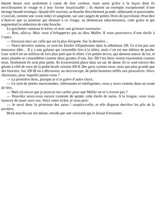 étaient	 beaux	 non	 seulement	 à	 cause	 de	 leur	 couleur,	 mais	 aussi	 grâce	 à	 la	 façon	 dont	 ils
enrichissaient	 le	 visage	 et	 à	 leur	 forme	 insaisissable	 ;	 ils	 étaient	 un	 exemple	 exceptionnel	 d’une
étrange	beauté	exotique.	Quand	elle	souriait,	sa	bouche	discrètement	grande,	séduisante	et	passionnée,
s’ouvrait,	comme	une	cosse	mûre	et	sanglante,	sur	une	rangée	de	petites	fèves	de	porcelaine.	Peut-être
n’était-ce	 que	 sa	 jeunesse	 qui	 donnait	 à	 ce	 visage,	 au	 demeurant	 inharmonieux,	 cette	 grâce	 et	 qui
augmentait	la	séduction	de	cette	bouche.
Le	guichetier	ramassa	le	trésor	et	avec	une	grimace	sournoise	:
—	Bon,	allez-y.	Mais	vous	n’échapperez	pas	au	dieu	Muller.	Il	vous	poursuivra	d’une	étoile	à
l’autre.
—	Envoyez-moi	sur	celle	qui	est	la	plus	éloignée.	Sur	la	dernière…
—	Notre	dernière	station,	ce	sont	les	Etoiles	lilliputiennes	dans	la	nébuleuse	ZB.	Ce	n’est	pas	une
mauvaise	idée…	Il	y	a	une	galaxie	qui	ressemble	fort	à	la	nôtre,	mais	c’en	est	une	édition	de	poche.
Leur	soleil	est	un	million	de	fois	plus	petit	que	le	nôtre.	Ces	petites	terres,	qui	dansent	autour	de	lui,	et
notre	planète	se	ressemblent	comme	deux	gouttes	d’eau.	Sur	ZB	I	les	êtres	vivent	exactement	comme
nous.	Seulement	ils	sont	plus	petits.	Ils	trouveraient	place	dans	un	sac	de	dame.	Et	ce	sont	encore	des
géants	à	côté	de	ceux	de	la	petite	boule	voisine	ZB	II.	Des	gens	comme	nous,	mais	pas	plus	grands	que
des	fourmis.	Sur	ZB	III	on	a	découvert,	au	microscope,	de	petits	hommes	mêlés	aux	poussières.	Alors
choisissez,	pour	laquelle	partez-vous	?
—	La	première	donc,	puisque	je	n’ai	guère	d’autre	choix.
—	Ce	sont	de	petites	marionnettes,	obéissantes	et	intelligentes,	vous	y	serez	comme	dans	un	conte
de	fées.
—	Mais	où	est-ce	que	je	pourrai	me	cacher	pour	que	Muller	ne	m’y	trouve	pas	?
—	Peut-être	serez-vous	encore	contente	de	quitter	cette	étoile	de	nains.	A	la	longue,	vous	vous
lasserez	de	jouer	avec	eux.	Voici	votre	ticket,	je	vous	prie.
—	 Je	 serai	 donc	 la	 princesse	 des	 nains	 !	 soupira-t-elle,	 et	 elle	 disparut	 derrière	 les	 plis	 de	 la
portière.
Brok	marcha	sur	ses	talons,	envahi	par	une	curiosité	qui	le	faisait	frissonner.
 