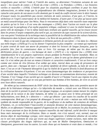 insignifiants	 pour	 mériter	 l’aide	 et	 l’intérêt	 des	 autres,	 va	 déterminer	 l’évolution	 suivante	 de	 son
œuvre	–	les	recueils	de	contes	«	L’École	du	crime	»	(1931),	«	Le	Portefaix	»	(1941),	«	Les	histoires
vieilles	 et	 nouvelles	 »	 (1954).	 L’intérêt	 pour	 les	 situations	 psychiques	 extrêmes	 et	 pour	 les	 états
subconscients,	 en	 même	 temps	 que	 la	 prépondérance	 des	 éléments	 imaginaires,	 forment	 le	 lien	 qui
rattache	cette	partie	de	son	œuvre	à	celle	dominée	par	le	motif	du	conflit	éternel	entre	le	désir	humain
d’essayer	toutes	les	possibilités	pas	encore	réalisées	de	notre	existence,	d’une	part,	et	l’inertie,	la
sécheresse	et	l’esprit	conservateur	de	la	médiocrité	humaine,	d’autre	part.	C’est	plus	qu’aucun	autre
un	motif	caractéristique	pour	Jan	Weiss.	Nous	le	rencontrons	déjà	dans	cette	nouvelle	toute	empreinte
de	poésie	qu’est	le	livre	«	Il	est	venu	des	montagnes	»	(1941),	dont	l’action	est	tracée	sur	le	plan
constitué	par	la	paraphrase	d’un	mythe	populaire	tchèque,	confronté	ici	avec	la	réalité	banale	d’une
petite	ville	de	montagne.	C’est	le	même	motif	mais	revêtant	une	qualité	nouvelle,	qu’on	trouve	encore
dans	les	proses	d’utopie	composées	plus	tard	et	qui,	au	contraire	du	type	courant	de	la	science-fiction,
vise	non	point	l’évolution	de	la	technique	mais	la	possibilité	de	la	réhabilitation	des	valeurs	humaines
élémentaires	dans	la	future	société	sans	classes	«	La	Terre	de	nos	petits-fils	»	(1957).
Mais	ce	ne	sont	là	que	des	composantes	et	éléments	partiels	de	son	talent	:	c’est	dans	la	«	Maison
aux	mille	étages	»	(1929)	qu’il	a	su	lui	donner	l’expression	la	plus	complète	:	un	roman	qui	représente
le	 point	 central	 de	 toute	 son	 œuvre	 de	 prosateur	 et	 dont	 les	 lecteurs	 de	 langue	 française,	 pour	 la
première	 fois,	 font	 la	 connaissance	 dans	 ce	 livre.	 Cet	 ouvrage,	 de	 même	 que	 les	 deux	 autres
déchirantes	 proses	 de	 guerre,	 «	 La	 baraque	 de	 mort	 »	 (1927)	 et	 «	 Le	 régiment	 fou	 »	 (1930)	 reste
immédiatement	lié	à	ses	propres	expériences	vécues	pendant	la	Première	Guerre	mondiale.	Mais	en
dépit	de	cela,	il	ne	s’agit	pas	d’un	«	roman	de	guerre	»,	dans	le	sens	qu’on	donne	généralement	à	ce
mot.	Ce	n’est	même	pas	du	tout	un	roman	à	histoire	et	caractères	traditionnels.	C’est	un	livre	conçu
comme	 une	 vision	 de	 rêve	 fiévreux	 d’un	 soldat	 qui	 mène,	 interné	 dans	 un	 camp	 de	 prisonniers	 de
guerre,	dans	une	«	baraque	de	mort	»	et	en	pleine	épidémie	de	fièvre	typhoïde,	sa	lutte	de	vie	et	de
mort.	C’est	un	cri	de	l’humanité	désespérée	à	qui	la	réalité	de	la	guerre	dévoila	le	fond	désastreux	de
la	civilisation	humaine	d’à-présent.	C’est	une	vision	fantasmagorique	des	tendances	et	perspectives
d’une	société	dans	laquelle	l’évolution	technique	est	devenue	un	automatisme	destructeur,	ennemi	de
l’homme.	C’est	l’image	d’une	société	qui	est	capable	d’ouvrir	à	l’homme	l’accès	aux	régions	les	plus
éloignées	de	l’univers,	mais	qui	ne	veut	pas	permettre	aux	hommes	d’être	hommes,	de	vivre	en	accord
avec	leurs	désirs	naturels.
De	même	qu’au	commencement	du	XVIIe	siècle	Jan	Amos	Komensky,	dans	cette	première	œuvre	de
génie	de	la	littérature	tchèque	qu’est	«	Le	labyrinthe	du	monde	»,	visitait	avec	son	Pèlerin	tous	les
états	de	la	société	et	prenait	le	pouls	de	son	époque	tragique,	en	acceptant	comme	mesure	les	simples
impératifs	 de	 la	 raison	 et	 du	 cœur	 humains,	 de	 même	 ici,	 on	 passe	 avec	 le	 héros	 principal	 de	 ces
hallucinations,	avec	Brok,	le	«	détective	»	–	celui	qui	détecte	–	par	toutes	les	couches	de	la	société
contemporaine.	Brok	qui	s’est	proposé	de	démasquer	le	secret	de	cette	«	maison	aux	mille	étages	»,
symbole	du	monde	responsable	de	la	guerre,	de	la	souffrance	et	du	malheur	de	centaines	de	millions
d’hommes,	vit,	en	recherchant	l’inaccessible	et	anonyme	dictateur	de	cette	maison	fantasmagorique,
Muller,	et	en	affrontant	l’immense	appareil	d’oppression	de	ce	Muller,	les	aventures	les	plus	bizarres.
Il	se	trouve	pourtant	en	face	de	formes	toujours	nouvelles	du	mal	infernal,	caché	derrière	le	masque
beau	 mais	 mensonger	 de	 la	 civilisation.	 Dans	 ce	 monde,	 rien	 n’est	 naturel,	 vrai,	 normal,	 tout	 est
devenu	objet	de	marchandage	cynique,	voire	moyen	d’oppression.	L’aliénation	absolue	de	soi-même
est	le	sort	non	seulement	de	ceux	qui	vivent	aux	étages	supérieurs	comme	esclaves,	mais	même	des
classes	 privilégiées	 des	 étages	 inférieurs	 qui,	 au	 nom	 de	 Muller	 Omniprésent,	 Omniscient	 et
Omnipotent,	gouvernent	tous	les	autres.	La	seule	chose	qui	est	humaine	et	vraie	dans	ce	monde,	c’est
 