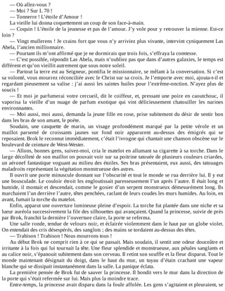 —	Où	allez-vous	?
—	Moi	?	Sur	L	70	!
—	Tonnerre	!	L’étoile	d’Amour	!
La	vieille	lui	donna	coquettement	un	coup	de	son	face-à-main.
—	Coquin	!	L’étoile	de	la	jeunesse	et	pas	de	l’amour.	J’y	vole	pour	y	retrouver	la	mienne.	Est-ce
loin	?
—	Vingt	mullerens	!	Je	crains	fort	que	vous	n’y	arriviez	plus	vivante,	intervint	cyniquement	Las
Abela,	l’ancien	millionnaire.
—	Pourtant	ils	m’ont	affirmé	que	je	ne	dormirais	que	trois	fois,	s’effraya	la	comtesse.
—	C’est	possible,	répondit	Las	Abela,	mais	n’oubliez	pas	que	dans	d’autres	galaxies,	le	temps	est
différent	et	qu’on	vieillit	autrement	que	sous	notre	soleil.
—	Partout	la	terre	est	au	Seigneur,	pontifia	le	missionnaire,	se	mêlant	à	la	conversation.	Si	c’est
sa	volonté,	vous	mourrez	réconciliée	avec	le	Christ	sur	sa	croix.	Je	l’emporte	avec	moi,	ajouta-t-il	et
regardant	pieusement	sa	valise	:	j’ai	aussi	les	saintes	huiles	pour	l’extrême-onction.	N’ayez	plus	de
soucis	!
—	Et	moi	je	parfumerai	votre	cercueil,	dit	le	coiffeur,	et,	pressant	une	poire	en	caoutchouc,	il
vaporisa	 la	 vieille	 d’un	 nuage	 de	 parfum	 exotique	 qui	 vint	 délicieusement	 chatouiller	 les	 narines
environnantes.
—	Moi	aussi,	moi	aussi,	demanda	la	jeune	fille	en	rose,	prise	subitement	du	désir	de	sentir	bon
dans	les	bras	de	son	amant,	le	poète.
Soudain,	 une	 casquette	 de	 marin,	 un	 visage	 profondément	 marqué	 par	 la	 petite	 vérole	 et	 un
maillot	 parsemé	 de	 croissants	 jaunes	 sur	 fond	 noir	 apparurent	 au-dessus	 des	 émigrés	 qui	 se
reposaient.	Brok	le	reconnut	immédiatement,	c’était	l’ivrogne	qui	chantait	une	chanson	obscène	sur	le
boulevard	de	ceinture	de	West-Wester.
—	Allons,	bonnes	gens,	suivez-moi,	cria	le	matelot	en	allumant	sa	cigarette	à	sa	torche.	Dans	le
large	décolleté	de	son	maillot	on	pouvait	voir	sur	sa	poitrine	tatouée	de	plusieurs	couleurs	criardes,
un	aéronef	fantastique	voguant	au	milieu	des	étoiles.	Ses	bras	présentaient,	eux	aussi,	des	tatouages
maladroits	représentant	la	végétation	monstrueuse	des	astres.
Il	ouvrit	une	porte	minuscule	donnant	sur	l’obscurité	et	tout	le	monde	se	rua	derrière	lui.	Il	y	eut
une	bousculade.	Le	couloir	étroit	les	engloutissait	paresseusement	l’un	après	l’autre.	Il	était	long	et
humide,	il	montait	et	descendait,	comme	le	gosier	d’un	serpent	monstrueux	démesurément	long.	Ils
marchaient	l’un	derrière	l’autre,	têtes	penchées,	raclant	de	leurs	coudes	les	murs	humides.	Au	loin,	en
avant,	fumait	la	torche	du	matelot.
Enfin,	apparut	une	ouverture	lumineuse	pleine	d’espoir.	La	torche	fut	plantée	dans	une	niche	et	sa
lueur	auréola	successivement	la	file	des	silhouettes	qui	avançaient.	Quand	la	princesse,	suivie	de	près
par	Brok,	franchit	la	dernière	l’ouverture	claire,	la	porte	se	referma.
Une	salle	ronde,	tendue	de	velours	noir,	et	éclairée	violemment	dans	le	haut	par	un	globe	violet.
On	entendait	des	cris	désespérés,	des	sanglots	;	des	mains	se	tordaient	au-dessus	des	têtes.
—	Trahison	!	Trahison	!	Nous	mourrons	tous	!
Au	début	Brok	ne	comprit	rien	à	ce	qui	se	passait.	Mais	soudain,	il	sentit	une	odeur	douceâtre	et
irritante	à	la	fois	qui	lui	tournait	la	tête.	Une	fleur	splendide	et	monstrueuse,	aux	pétales	sanglants	et
au	calice	noir,	s’épanouit	subitement	dans	son	cerveau.	Il	retint	son	souffle	et	la	fleur	disparut.	Tout	le
monde	 maintenant	 désignait	 du	 doigt,	 dans	 le	 haut	 du	 mur,	 un	 tuyau	 d’étain	 crachant	 une	 vapeur
blanche	qui	se	dissipait	instantanément	dans	la	salle.	La	panique	éclata.
La	première	pensée	de	Brok	fut	de	sauver	la	princesse.	Il	bondit	vers	le	mur	dans	la	direction	de
la	porte	qui	s’était	refermée	sur	lui.	Mais	plus	la	moindre	trace.
Entre-temps,	la	princesse	avait	disparu	dans	la	foule	affolée.	Les	gens	s’agitaient	et	pleuraient,	se
 