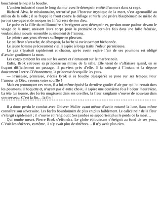 bouchaient	le	nez	et	la	bouche.
L’ancien	industriel	court	le	long	du	mur	avec	le	désespoir	entêté	d’un	ours	dans	sa	cage.
Richard	Alva,	le	missionnaire,	terrorisé	par	l’horreur	mystique	de	la	mort,	s’est	agenouillé	au
milieu	de	la	salle	;	il	se	frappe	le	front	contre	le	dallage	et	hurle	une	prière	blasphématoire	mêlée	de
jurons	sauvages	et	de	moqueries	à	l’adresse	de	son	dieu.
Le	poète	et	la	fille	du	millionnaire	s’étreignent	avec	désespoir	et,	perdant	toute	pudeur	devant	le
visage	 de	 la	 mort,	 unissent	 leurs	 corps	 pour	 la	 première	 et	 dernière	 fois	 dans	 une	 folle	 frénésie,
voulant	ainsi	mourir	ensemble	au	moment	de	l’amour.
Le	peintre	aux	yeux	rêveurs	suffoque	en	pleurant.
Le	coiffeur	s’arrache,	de	désespoir,	la	barbe	si	curieusement	bichonnée.
Le	jeune	homme	précocement	vieilli	aspire	à	longs	traits	l’odeur	pernicieuse.
Le	 gaz	 s’épaissit	 rapidement	 et	 chacun,	 après	 avoir	 expiré	 l’air	 de	 ses	 poumons	 est	 obligé
d’avaler	goulûment	la	mort.
Les	corps	tombent	les	uns	sur	les	autres	et	s’entassent	sur	le	marbre	noir.
Enfin,	 Brok	 retrouve	 sa	 princesse	 au	 milieu	 de	 la	 salle.	 Elle	 vient	 de	 s’affaisser	 quand,	 en	 se
frayant	 difficilement	 un	 passage,	 il	 parvient	 près	 d’elle.	 Il	 la	 rattrape	 à	 l’instant	 et	 la	 dépose
doucement	à	terre.	D’étonnement,	la	princesse	écarquille	les	yeux.
—	 Princesse,	 princesse,	 s’écria	 Brok	 et	 sa	 bouche	 désespérée	 se	 pose	 sur	 ses	 tempes.	 Pour
l’amour	de	Dieu,	retenez	votre	souffle	!
Mais	en	prononçant	ces	mots,	il	a	lui-même	épuisé	la	dernière	goulée	d’air	pur	qui	lui	restait	dans
les	poumons.	Il	hoquette	et,	n’ayant	pas	d’autre	choix,	il	aspire	une	deuxième	fois	l’odeur	meurtrière.
La	tête	lui	tourne,	des	forêts	mugissent	dans	ses	oreilles,	la	fleur	sanglante	s’ouvre	de	nouveau	dans
son	cerveau.	C’est	la	fin…	la	fin	!
	
Il	a	donc	perdu	le	combat	avec	Ohisver	Muller	avant	même	d’avoir	entamé	la	lutte.	Sans	même
connaître	son	adversaire.	Les	forêts	bourdonnent	de	plus	en	plus	faiblement.	Le	calice	noir	de	la	fleur
s’élargit	rapidement	;	il	s’ouvre	et	l’engloutit.	Ses	jambes	ne	supportent	plus	le	poids	de	la	mort…
Qui	tombe	meurt.	Pierre	Brok	s’effondra.	Le	globe	éblouissant	s’éteignit	au	fond	de	ses	yeux.
C’était	les	ténèbres,	et	même,	il	n’y	avait	plus	de	ténèbres…	Il	n’y	avait	plus	rien.
 