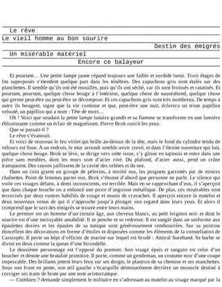 Le	rêve
Le	vieil	homme	au	bon	sourire
Destin	des	émigrés
Un	misérable	matériel
Encore	ce	balayeur
	
Et	pourtant…	Une	petite	lampe	jaune	répand	toujours	une	faible	et	sordide	lueur.	Trois	étages	de
lits	 superposés	 s’étendent	 quelque	 part	 dans	 les	 ténèbres.	 Des	 capuchons	 gris	 sont	 étalés	 sur	 des
planchettes.	Il	semble	qu’ils	ont	été	mouillés,	puis	qu’ils	ont	séché,	car	ils	sont	froissés	et	ratatinés.	Et
pourtant,	pourtant,	quelque	chose	bouge	à	l’intérieur,	quelque	chose	de	nauséabond,	quelque	chose
qui	germe	peut-être	ou	peut-être	se	décompose.	Et	ces	capuchons	gris	sont	très	nombreux.	De	temps	à
autre	 ils	 bougent,	 signe	 que	 la	 vie	 continue	 et	 que,	 peut-être	 une	 nuit,	 éclorera	 un	 triste	 papillon
velouté,	un	papillon	qui	a	nom	:	Tête	de	mort…
Oh	!	Voici	que	soudain	la	petite	lampe	lunaire	grandit	et	sa	flamme	se	transforme	en	une	lumière
éblouissante	comme	un	éclair	de	magnésium.	Pierre	Brok	ouvrit	les	yeux.
Que	se	passait-il	?
Le	rêve	s’évanouit.
Et	voici	de	nouveau	le	feu	violet	qui	brûle	au-dessus	de	la	tête,	mais	le	fond	du	cylindre	tendu	de
velours	est	lisse.	A	un	endroit,	le	mur	arrondi	semble	avoir	crevé,	et	dans	l’étroite	ouverture	qui	luit,
quelque	chose	bouge.	Brok	se	lève,	se	dirige	vers	cette	issue,	s’y	glisse	en	tapinois	et	entre	dans	une
pièce	 sans	 meubles,	 dont	 les	 murs	 sont	 d’acier	 rivé.	 Du	 plafond,	 d’acier	 aussi,	 pend	 un	 crâne
transparent.	Des	rayons	jaillissent	de	la	cavité	des	orbites	et	du	nez.
Dans	un	coin	gisent	un	groupe	de	pèlerins,	à	moitié	nus,	les	poignets	garrottés	par	de	minces
chaînettes.	Point	de	femmes	parmi	eux.	Brok	s’étonne	d’abord	que	personne	ne	parle.	Le	silence	qui
voile	ces	visages	défaits,	à	demi	inconscients,	est	terrible.	Mais	en	se	rapprochant	d’eux,	il	s’aperçoit
que	dans	chaque	bouche	on	a	enfoncé	une	poire	d’angoisse	métallique.	De	plus,	ces	misérables	sont
terrorisés	par	deux	rustres	habillés	de	rouge	et	munis	de	cravaches.	Il	aperçoit	encore	le	matelot	et
deux	nouveaux	venus	de	qui	il	s’approche	jusqu’à	plonger	son	regard	dans	leurs	yeux.	Et	alors	il
comprend	que	le	sort	des	émigrés	se	trouve	entre	leurs	mains.
Le	premier	est	un	homme	d’un	certain	âge,	aux	cheveux	blancs,	au	petit	lorgnon	noir	et	dont	le
sourire	est	d’une	incroyable	amabilité.	Il	se	penche	et	se	redresse.	Il	est	sanglé	dans	un	uniforme	aux
épaulettes	 dorées	 et	 les	 épaules	 de	 sa	 tunique	 sont	 généreusement	 rembourrées.	 Sur	 sa	 poitrine
étincellent	des	décorations	en	forme	d’étoiles	et	disposées	comme	les	éléments	de	la	constellation	de
Cassiopée.	Il	porte	un	képi	d’officier	de	marine	sur	lequel	est	brodé	:	Amiral	Surehand.	Sa	barbe	se
divise	en	deux	comme	la	queue	d’une	hirondelle.
Le	 deuxième	 personnage	 est	 l’opposé	 du	 premier.	 Son	 visage	 épais	 et	 sanguin	 est	 celui	 d’un
boucher	et	dénote	une	brutalité	primitive.	Il	porte,	comme	un	gentleman,	un	costume	noir	d’une	coupe
impeccable.	Des	brillants	jettent	leurs	feux	sur	ses	doigts,	le	plastron	de	sa	chemise	et	ses	manchettes.
Sous	son	front	en	pente,	son	œil	gauche	s’écarquille	démesurément	derrière	un	monocle	destiné	à
corriger	ses	traits	de	brute	par	une	note	aristocratique.
—	Combien	?	demande	simplement	le	militaire	en	s’adressant	au	matelot	au	visage	marqué	par	la
 