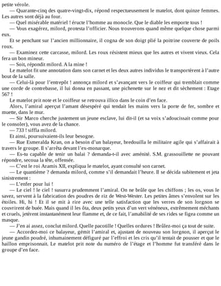 petite	vérole.
—	Quarante-cinq	des	quatre-vingt-dix,	répond	respectueusement	le	matelot,	dont	quinze	femmes.
Les	autres	sont	déjà	au	four.
—	Quel	misérable	matériel	!	éructe	l’homme	au	monocle.	Que	le	diable	les	emporte	tous	!
—	Vous	exagérez,	milord,	protesta	l’officier.	Nous	trouverons	quand	même	quelque	chose	parmi
eux.
Et	se	penchant	sur	l’ancien	millionnaire,	il	cogna	de	son	doigt	plié	la	poitrine	couverte	de	poils
roux.
—	Examinez	cette	carcasse,	milord.	Les	roux	résistent	mieux	que	les	autres	et	vivent	vieux.	Cela
fera	un	bon	mineur.
—	Soit,	répondit	milord.	A	la	mine	!
Le	matelot	fit	une	annotation	dans	son	carnet	et	les	deux	autres	individus	le	transportèrent	à	l’autre
bout	de	la	salle.
—	Celui-là	pour	l’entrepôt	!	annonça	milord	et	s’avançant	vers	le	coiffeur	qui	tremblait	comme
une	corde	de	contrebasse,	il	lui	donna	en	passant,	une	pichenette	sur	le	nez	et	dit	sèchement	:	Etage
567	!
Le	matelot	prit	note	et	le	coiffeur	se	retrouva	illico	dans	le	coin	d’en	face.
Alors,	l’amiral	aperçut	l’amant	désespéré	qui	tendait	les	mains	vers	la	porte	de	fer,	sombre	et
muette,	dans	le	mur.
—	Sir	Marco	cherche	justement	un	jeune	esclave,	lui	dit-il	(et	sa	voix	s’adoucissait	comme	pour
le	consoler),	vous	avez	de	la	chance.
—	733	!	siffla	milord.
Et	ainsi,	poursuivaient-ils	leur	besogne.
—	Rue	Esmeralda	Kran,	on	a	besoin	d’un	balayeur,	bredouilla	le	militaire	agile	qui	s’affairait	à
travers	le	groupe.	Il	s’arrêta	devant	l’ex-monarque.
—	 Es-tu	 capable	 de	 tenir	 un	 balai	 ?	 demanda-t-il	 avec	 aménité.	 S.M.	 grassouillette	 ne	 pouvant
répondre,	secoua	la	tête,	offensée.
—	C’est	le	roi	Aramis	XII,	expliqua	le	matelot,	ayant	consulté	son	carnet.
—	Le	quantième	?	demanda	milord,	comme	s’il	demandait	l’heure.	Il	se	décida	subitement	et	jeta
sinistrement	:
—	L’enfer	pour	lui	!
—	Le	ciel	!	le	ciel	!	susurra	prudemment	l’amiral.	On	ne	brûle	que	les	chiffons	;	les	os,	vous	le
savez,	servent	à	la	fabrication	des	poudres	de	riz	de	West-Wester.	Les	petites	âmes	s’envolent	sur	les
étoiles.	 Hi,	 hi	 !	 Et	 il	 se	 mit	 à	 rire	 avec	 une	 telle	 satisfaction	 que	 les	 verres	 de	 son	 lorgnon	 se
couvrirent	de	buée.	Mais	quand	il	les	ôta,	deux	petits	yeux	d’un	vert	vénéneux,	extrêmement	méchants
et	cruels,	jetèrent	instantanément	leur	flamme	et,	de	ce	fait,	l’amabilité	de	ses	rides	se	figea	comme	un
masque.
—	J’en	ai	assez,	conclut	milord.	Quelle	pacotille	!	Quelles	ordures	!	Brûlez-moi	ça	tout	de	suite.
—	Accordez-moi	ce	balayeur,	gémit	l’amiral	et,	ajustant	de	nouveau	son	lorgnon,	il	aperçut	le
jeune	gandin	poudré,	inhumainement	défiguré	par	l’effroi	et	les	cris	qu’il	tentait	de	pousser	et	que	le
haillon	 emprisonnait.	 Le	 matelot	 prit	 note	 du	 numéro	 de	 l’étage	 et	 l’homme	 fut	 transféré	 dans	 le
groupe	d’en	face.
 