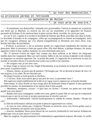 “…	au	tour	des	demoiselles…”
La	princesse	perdue	et	retrouvée
La	galanterie	de	Muller
“…	je	vous	prie	de	sourire…”
	
—	Et	maintenant,	aux	demoiselles	!	minauda	avec	gourmandise	l’amiral	en	ajustant	sur	sa	poitrine
une	 étoile	 qui	 se	 détachait.	 Le	 milord,	 lui,	 tira	 sur	 ses	 manchettes	 et	 fit	 apparaître	 les	 boutons
parsemés	de	brillants.	Et	ils	entrèrent	dans	la	pièce	voisine.	Brok,	invisible,	les	suivit	pas	à	pas.
Là,	sur	le	sol,	s’agitait	et	se	tordait	la	brochette	de	femmes	que	Brok	avait	déjà	vues	dans	la	foule.
La	brochette	d’amantes	et	de	compagnes,	celles	qui	accompagnaient	ou	étaient	accompagnées,	ainsi
que	 les	 voyageurs	 solitaires	 qui	 s’en	 allaient	 tranquillement	 et	 fièrement	 vers	 leurs	 rêves.	 Leur
bouche	était	libre	de	tout	bâillon.
«	D’abord,	la	princesse	»,	fut	sa	première	pensée	en	s’approchant	rapidement	des	femmes	qui
pleuraient.	Mais	la	princesse	n’était	pas	parmi	elles.	Elle	était	debout,	à	quelque	distance,	les	mains
appuyées	contre	le	mur,	sombre,	hautaine,	les	yeux	étincelants	mais	secs.
Oh	 !	 Il	 mourait	 d’envie	 de	 régler	 leur	 compte	 aux	 deux	 scélérats	 et	 de	 libérer	 les	 émigrants
tombés	dans	leur	traquenard.	Mais	son	vieil	instinct,	fidèle	et	sûr,	lui	somma	d’attendre	et	de	remettre
sa	vengeance	au	moment	opportun.	Sur	la	pointe	des	pieds,	il	s’approcha	de	la	princesse	et	sans	lui
toucher	le	moindre	cheveu	il	se	pencha	tout	contre	son	oreille	et	lui	chuchota	:
—	Ne	craignez	rien,	je	suis	avec	vous.
Le	beau	visage	se	tourna	vers	lui,	frappé	d’étonnement,	et	au	moment	où	sa	bouche	allait	s’ouvrir
pour	poser	la	question	fatale	:
—	Silence,	silence,	ne	posez	pas	de	question	!	Ne	bougez	pas	!	Ils	ne	doivent	se	douter	de	rien	!	Je
suis	toujours	à	vos	côtés.	Ne	me	cherchez	pas.
Du	doigt	il	toucha	sa	main	gauche	et	chuchota	:
—	C’est	moi.	Ainsi	vous	saurez	que	je	suis	près	de	vous.	Le	permettez-vous	?
Elle	approuva	imperceptiblement	de	la	tête	et	un	vague	sourire	apparut	sur	sa	bouche	étonnée.
Entre-temps,	le	vieux	fourbe	au	faux	visage	plein	de	bonhomie	tentait	d’apaiser	le	plus	gentiment
possible	les	larmes,	les	lamentations	et	les	injures	dont	il	était	assailli.
—	 Mesdames,	 mesdames,	 voyons	 !	 A	 quoi	 bon	 ces	 larmes	 ?	 Comme	 vos	 petits	 nez	 sont	 laids
quand	vous	avez	pleuré	!
—	Rendez-moi	mon	compagnon,	rendez-moi	Jean,	gémit	la	jeune	fille	en	rose	qui	ne	comprenait
toujours	pas	ce	qui	lui	arrivait,	je	ne	peux	pourtant	pas	m’envoler	sans	lui	!
—	Enlèvement	!	Enlèvement	!	hurlait	hystériquement	la	vedette	de	cinéma.	Bandits	!	Pirates	du
ciel	!
La	fille	du	millionnaire	oubliait	son	poète	et	pleurait	rageusement	ses	valises.
—	Si	vous	ne	vous	calmez	pas,	s’emporta	l’homme	au	monocle,	nous	vous	ferons	goûter	aussi	à
nos	fruits.	Seulement,	nos	poires	sont	un	peu	dures.
—	Souriez,	mesdames.	Nous	avons	besoin	de	vos	sourires,	bredouilla	le	vieil	amiral.	Exhibez-les
pendant	que	vous	en	avez	encore	l’occasion.
Mais	les	sanglots,	les	gémissements	et	les	lamentations	augmentaient	toujours.	De	toutes,	la	vieille
 