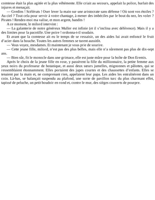 comtesse	était	la	plus	agitée	et	la	plus	véhémente.	Elle	criait	au	secours,	appelait	la	police,	hurlait	des
injures	et	menaçait.
—	Gredins	!	Scélérats	!	Oser	lever	la	main	sur	une	aristocrate	sans	défense	!	Où	sont	vos	étoiles	?
Au	ciel	?	Tout	cela	pour	servir	à	votre	chantage,	à	mener	des	imbéciles	par	le	bout	du	nez,	les	voler	?
Pirates	!	Rendez-moi	ma	valise,	et	mon	argent,	bandits	!
A	ce	moment,	le	milord	intervint	:
—	La	galanterie	de	notre	généreux	Muller	est	infinie	(et	il	s’inclina	avec	déférence).	Mais	il	y	a
des	limites	pour	la	pacotille.	Une	poire	!	ordonna-t-il	soudain.
Et	avant	que	la	comtesse	ait	eu	le	temps	de	se	ressaisir,	un	des	aides	lui	avait	enfoncé	le	fruit
d’acier	dans	la	bouche.	Toutes	les	autres	femmes	se	turent	aussitôt.
—	Vous	voyez,	mesdames.	Et	maintenant	je	vous	prie	de	sourire.
—	Cette	jeune	fille,	milord,	n’est	pas	des	plus	belles,	mais	elle	n’a	sûrement	pas	plus	de	dix-sept
ans.
—	Bien	sûr,	fit	le	monocle	dans	une	grimace,	elle	est	juste	mûre	pour	la	boîte	de	Don	Eremis.
Après	le	choix	de	la	jeune	fille	en	rose,	y	passèrent	la	fille	du	millionnaire,	la	petite	femme	aux
yeux	noirs	du	professeur	de	botanique,	et	aussi	deux	sœurs	jumelles,	mignonnes	et	pâlottes,	qui	se
ressemblaient	 étonnamment.	 Elles	 portaient	 des	 jupes	 courtes	 et	 des	 chaussettes	 d’enfants.	 Elles	 se
tenaient	par	la	main	et,	ne	comprenant	rien,	appelaient	leur	papa.	Les	aides	les	entraînèrent	dans	un
coin.	 Là-bas,	 se	 balançait	 suspendu	 au	 plafond,	 une	 sorte	 de	 pavillon	 turc	 du	 plus	 charmant	 effet,
tapissé	de	peluche,	un	petit	boudoir	en	rond	et,	contre	le	mur,	des	sièges	couverts	de	pourpre.
 