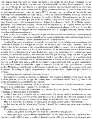 votre	engagement,	mais	aussi	vos	corps	charmants	et	vos	jambes	qui	vous	firent	remarquer	lors	du
concours	secret	des	Belles	au	bois	dormant.	J’ai	même	cueilli	ces	deux	fleurs	en	boutons,	(ici	les
rides	bienveillantes	du	vieux	fourbe	souriaient	avec	tendresse	aux	sœurs	jumelles)	j’ai	eu	pitié	d’une
telle	symétrie.	Et	l’on	vous	trouvera	aussi	des	pères,	pauvres	orphelines,	un	pour	toi,	et	un	autre	pour
toi,	mais	avant	tout	on	vous	enverra	à	l’école.	Mme	Veroni	vous	enseignera	l’abc	de	l’amour.	Et	vous,
princesse,	vous	retournerez	à	la	villa	Tamara.	Je	vous	le	conseille	vivement,	travaillez	la	danse	de
l’hélice	cristalline	;	sans	la	danse,	il	n’est	pas	de	carrière	à	Gédonie.	Réconciliez-vous	avec	le	prince
Atchorguène.	Ne	savez-vous	pas	que	toutes	les	femmes	là-bas	en	sont	folles	?	Et	parmi	elles,	il	y	a
aussi	des	princesses…	C’est	un	grand	homme	–	le	bras	droit	de	notre	génial	et	divin	Muller	–	et	quel
gentleman	!	Il	occupe	tout	un	étage	de	Gédonie,	trois	mille	pièces,	et	il	est	le	grand	mécène	de	tous	les
artistes	de	Mullertown.	Soyez	gentille	avec	lui	et	il	y	a	beaucoup	de	chances	qu’il	vous	épouse.	Par
Muller,	il	a	encore	les	moyens	de	vous	entretenir,	bien	qu’il	ait	quelque	cinquante	femmes	comme
vous	dans	ses	harems	aquatiques…
Sans	un	mot,	la	princesse	leva	les	yeux	au	plafond.	Son	inébranlable	fierté	était	comme	éclairée
de	l’intérieur	;	on	eût	dit	un	marbre.	Mais	Brok,	de	son	côté,	était	tout	oreilles,	et	les	mots	de	l’amiral
tombaient	dans	son	cerveau	comme	des	semences	dans	un	terrain	fertile.
Soudain,	l’ascenseur	s’arrêta	sans	la	moindre	secousse.	Les	volets	s’abaissèrent	automatiquement,
l’ampoule	 s’éteignit.	 Le	 kiosque	 se	 trouvait	 au	 milieu	 d’une	 salle	 rose,	 immense.	 Brok	 eut
l’impression	qu’une	musique	s’interrompait	brusquement.	Affairés,	en	nage,	de	tous	côtés	des	gens
accouraient.	 La	 porte	 s’ouvrit	 et	 le	 luxueux	 ascenseur	 fut	 immédiatement	 entouré	 d’une	 ardente
muraille	de	corps	humains.	On	y	voyait	d’admirables	visages	de	femmes	aux	lèvres	peintes,	aux	yeux
humides,	excessivement	brillants,	aux	paupières	alourdies	par	de	longs,	longs	cils.	Les	visages	des
hommes	étaient,	eux	aussi,	rajeunis	par	des	fards	liquides,	mais,	chose	étrange,	ils	se	prolongeaient,
pour	la	plupart,	par	des	barbes	noires,	blondes	et	rousses,	s’évasant	en	deux	mèches.	Brok	se	souvint
en	avoir	vu	de	cette	sorte	dans	la	ville	des	Aventuriers.	L’apparente	bonté	ridée	du	vieil	entremetteur,
était,	elle	aussi,	ornée	de	cette	barbe	coupée	bizarrement.	Il	se	dit	que	c’était	probablement	la	grande
mode	à	Mullertown.	Mais	il	n’eut	pas	le	temps	de	s’attarder	sur	ces	détails.	Le	vieux	proxénète	sauta
le	 premier	 du	 baldaquin,	 rajusta	 soigneusement	 son	 pantalon	 dont	 l’impeccable	 pli	 retrouva	 sa
verticale.
—	Madame	Veroni	!	–	cria-t-il	–	Madame	Veroni	!
Une	 femme	 corpulente,	 portant	 une	 somptueuse	 robe	 couverte	 d’écailles	 vertes	 tendue	 sur	 une
opulente	 poitrine,	 sortit	 du	 groupe.	 Sa	 douceur	 était	 complètement	 noyée	 dans	 la	 graisse	 et	 ses
multiples	mentons	dépassaient	la	tête	au	vieillard.
—	Je	vous	amène	de	nouveaux	chérubins,	minauda	l’entremetteur.	Bien	sûr,	vous	devrez	donner
des	ailes	à	ces	jambes,	mais	je	pense	avoir	bien	choisi.
Madame	Veroni	leva	son	face-à-main	en	or	et	examina	les	tristes	jambes.	Et	ses	multiples	fanons
se	balançaient	dans	son	geste	d’approbation.
—	Admirable,	amiral	–	dit-elle,	tout	sucre	et	tout	miel.	J’ai	toujours	été	très	satisfaite	des	services
de	la	société	Cosmos.	Les	belles	petites	chenilles	roses	!	Ma	parole,	elles	feraient	honneur	à	notre
bonne	vieille	terre,	même	sur	la	planète	Vénus.	Venez	me	voir	demain,	nous	réglerons	les	comptes.
Mais	tout	à	coup	elle	frappa	dans	ses	mains,	puis	les	posant	sur	son	ventre,	elle	s’exclama	:
—	 Par	 tous	 les	 soleils	 !	 C’est	 notre	 Tamara	 !	 Amiral,	 la	 poussière	 des	 astres	 vous	 aurait-elle
aveuglé	?
L’entremetteur	cachait	son	rire	derrière	son	lorgnon.
—	Croyez-vous,	chère	madame,	que	mes	filets	ne	ramènent	que	des	goujons	?
—	Venez,	mon	bijou	–	gazouilla	délicieusement	Mme	Veroni,	en	se	tournant	vers	la	princesse.	Oh	!
Comme	vous	êtes	pâle	!	Je	vous	reconduirai	dans	votre	petite	villa,	tout	y	est	resté	comme	avant,	vous
 