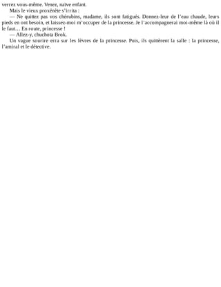 verrez	vous-même.	Venez,	naïve	enfant.
Mais	le	vieux	proxénète	s’irrita	:
—	Ne	quittez	pas	vos	chérubins,	madame,	ils	sont	fatigués.	Donnez-leur	de	l’eau	chaude,	leurs
pieds	en	ont	besoin,	et	laissez-moi	m’occuper	de	la	princesse.	Je	l’accompagnerai	moi-même	là	où	il
le	faut…	En	route,	princesse	!
—	Allez-y,	chuchota	Brok.
Un	vague	sourire	erra	sur	les	lèvres	de	la	princesse.	Puis,	ils	quittèrent	la	salle	:	la	princesse,
l’amiral	et	le	détective.
 