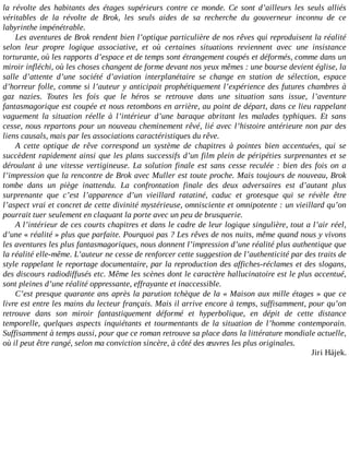 la	 révolte	 des	 habitants	 des	 étages	 supérieurs	 contre	 ce	 monde.	 Ce	 sont	 d’ailleurs	 les	 seuls	 alliés
véritables	 de	 la	 révolte	 de	 Brok,	 les	 seuls	 aides	 de	 sa	 recherche	 du	 gouverneur	 inconnu	 de	 ce
labyrinthe	impénétrable.
Les	aventures	de	Brok	rendent	bien	l’optique	particulière	de	nos	rêves	qui	reproduisent	la	réalité
selon	 leur	 propre	 logique	 associative,	 et	 où	 certaines	 situations	 reviennent	 avec	 une	 insistance
torturante,	où	les	rapports	d’espace	et	de	temps	sont	étrangement	coupés	et	déformés,	comme	dans	un
miroir	infléchi,	où	les	choses	changent	de	forme	devant	nos	yeux	mêmes	:	une	bourse	devient	église,	la
salle	 d’attente	 d’une	 société	 d’aviation	 interplanétaire	 se	 change	 en	 station	 de	 sélection,	 espace
d’horreur	folle,	comme	si	l’auteur	y	anticipait	prophétiquement	l’expérience	des	futures	chambres	à
gaz	 nazies.	 Toutes	 les	 fois	 que	 le	 héros	 se	 retrouve	 dans	 une	 situation	 sans	 issue,	 l’aventure
fantasmagorique	est	coupée	et	nous	retombons	en	arrière,	au	point	de	départ,	dans	ce	lieu	rappelant
vaguement	 la	 situation	 réelle	 à	 l’intérieur	 d’une	 baraque	 abritant	 les	 malades	 typhiques.	 Et	 sans
cesse,	nous	repartons	pour	un	nouveau	cheminement	rêvé,	lié	avec	l’histoire	antérieure	non	par	des
liens	causals,	mais	par	les	associations	caractéristiques	du	rêve.
A	 cette	 optique	 de	 rêve	 correspond	 un	 système	 de	 chapitres	 à	 pointes	 bien	 accentuées,	 qui	 se
succèdent	rapidement	ainsi	que	les	plans	successifs	d’un	film	plein	de	péripéties	surprenantes	et	se
déroulant	à	une	vitesse	vertigineuse.	La	solution	finale	est	sans	cesse	reculée	:	bien	des	fois	on	a
l’impression	que	la	rencontre	de	Brok	avec	Muller	est	toute	proche.	Mais	toujours	de	nouveau,	Brok
tombe	 dans	 un	 piège	 inattendu.	 La	 confrontation	 finale	 des	 deux	 adversaires	 est	 d’autant	 plus
surprenante	 que	 c’est	 l’apparence	 d’un	 vieillard	 ratatiné,	 caduc	 et	 grotesque	 qui	 se	 révèle	 être
l’aspect	vrai	et	concret	de	cette	divinité	mystérieuse,	omnisciente	et	omnipotente	:	un	vieillard	qu’on
pourrait	tuer	seulement	en	claquant	la	porte	avec	un	peu	de	brusquerie.
A	l’intérieur	de	ces	courts	chapitres	et	dans	le	cadre	de	leur	logique	singulière,	tout	a	l’air	réel,
d’une	«	réalité	»	plus	que	parfaite.	Pourquoi	pas	?	Les	rêves	de	nos	nuits,	même	quand	nous	y	vivons
les	aventures	les	plus	fantasmagoriques,	nous	donnent	l’impression	d’une	réalité	plus	authentique	que
la	réalité	elle-même.	L’auteur	ne	cesse	de	renforcer	cette	suggestion	de	l’authenticité	par	des	traits	de
style	rappelant	le	reportage	documentaire,	par	la	reproduction	des	affiches-réclames	et	des	slogans,
des	discours	radiodiffusés	etc.	Même	les	scènes	dont	le	caractère	hallucinatoire	est	le	plus	accentué,
sont	pleines	d’une	réalité	oppressante,	effrayante	et	inaccessible.
C’est	presque	quarante	ans	après	la	parution	tchèque	de	la	«	Maison	aux	mille	étages	»	que	 ce
livre	est	entre	les	mains	du	lecteur	français.	Mais	il	arrive	encore	à	temps,	suffisamment,	pour	qu’on
retrouve	 dans	 son	 miroir	 fantastiquement	 déformé	 et	 hyperbolique,	 en	 dépit	 de	 cette	 distance
temporelle,	quelques	aspects	inquiétants	et	tourmentants	de	la	situation	de	l’homme	contemporain.
Suffisamment	à	temps	aussi,	pour	que	ce	roman	retrouve	sa	place	dans	la	littérature	mondiale	actuelle,
où	il	peut	être	rangé,	selon	ma	conviction	sincère,	à	côté	des	œuvres	les	plus	originales.
Jiri	Hájek.
 