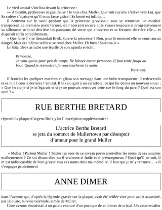 Le	vieil	amiral	s’inclina	devant	la	princesse	:
—	A	bientôt,	pécheresse	orgueilleuse	!	Je	vais	chez	Muller.	Que	votre	prière	s’élève	vers	Lui,	que
Sa	colère	s’apaise	et	qu’il	vous	fasse	grâce	!	Sa	bonté	est	infinie…
Il	 demeura	 sur	 le	 seuil	 pendant	 que	 la	 princesse	 gravissait,	 sans	 se	 retourner,	 un	 escalier
transparent.	La	première	porte	fermée,	on	l’aperçoit	encore.	Elle	avance	toujours	et	progressivement
sa	silhouette	se	fond	derrière	les	panneaux	de	verre	qui	s’ouvrent	et	se	ferment	derrière	elle…	et
disparaît	enfin	complètement.
«	Que	faire	?	»	se	demandait	Brok.	Suivre	la	princesse	?	Non,	pour	le	moment	elle	ne	court	aucun
danger.	Mais	cet	infâme	scélérat	se	rend	chez	Muller.	Eh	bien	!	Suivons-le	»
En	hâte,	Brok	arrache	une	feuille	de	son	agenda	et	écrit	:
	
Princesse,
Je	vous	quitte	pour	peu	de	temps.	Ne	laissez	entrer	personne.	Il	faut	tenir	jusqu’au
bout.	Quand	je	reviendrai,	je	vous	toucherai	la	main.
Votre	ami.
	
Il	franchit	les	quelques	marches	et	glissa	son	message	dans	une	boîte	transparente.	Il	redescendit
et	se	mit	à	courir	derrière	l’amiral.	Il	le	rejoignit	à	un	carrefour,	ce	qui	lui	donna	un	nouveau	souci	:
«	Que	ferais-je	si	je	m’égarais	et	si	je	ne	pouvais	retrouver	cette	rue	le	long	du	parc	?	Quel	est	son
nom	?	»
	
RUE	BERTHE	BRETARD
	
répondit	la	plaque	d’argent.	Brok	y	lut	l’inscription	supplémentaire	:
	
L’actrice	Berthe	Bretard
se	jeta	du	sommet	de	Mullertown	par	désespoir
d’amour	pour	le	grand	Muller
	
	«	Muller	!	Partout	Muller	!	Toutes	les	rues	de	ce	niveau	porteraient-elles	les	noms	de	ses	amantes
malheureuses	?	Ce	soi-disant	dieu	est-il	vraiment	si	futile	et	si	présomptueux	?	Quoi	qu’il	en	soit,	il
m’est	indispensable	de	bien	graver	tous	ces	noms	dans	ma	mémoire.	Il	faut	que	je	m’y	retrouve…	»	Il
s’engagea	prudemment
	
ANNE	DIMER
	
dans	l’avenue	qui,	d’après	la	légende	gravée	sur	la	plaque,	avait	été	brûlée	vive	pour	avoir	assassiné,
par	jalousie,	la	reine	Gertrude,	aimée	de	Muller.
Cette	avenue	aboutissait	à	un	palais	entouré	d’un	portique	de	colonnes	de	cristal.	Un	vaste	escalier
 