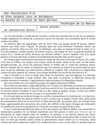Une	fourmilière	d’or
Un	dieu	adipeux	sous	un	baldaquin
La	bouche	en	cristal	du	haut-parleur
Technique	de	la	Bourse
“…	dites	plutôt,
un	socialiste	divin…”
	
Le	vieil	entremetteur	s’arrêta	devant	l’escalier,	rectifia	une	nouvelle	fois	les	plis	de	son	pantalon,
compta	rapidement	les	étoiles	de	sa	poitrine	et	gravit	les	marches	avec	précaution.	Brok	le	suivait
comme	son	ombre.
Ils	 entrèrent	 dans	 une	 gigantesque	 salle	 de	 verre.	 Sous	 une	 grappe	 dorée	 de	 grosses	 sphères
laiteuses	 une	 foule	 noire	 s’agitait.	 Au	 premier	 plan	 une	 sorte	 d’escalier	 d’honneur	 menait	 aux
galeries	circulaires.	Dans	un	coin,	sous	un	baldaquin,	assis	dans	un	fauteuil	écarlate	la	statue	en	or
d’un	dieu	adipeux	à	double	menton.	Et	comme	toujours,	une	vasque	de	verre	au	plafond	auréolée	de
rayons	 d’or,	 comme	 un	 soleil.	 Serait-ce	 une	 énorme	 lentille	 à	 travers	 laquelle	 l’œil	 d’un	 géant
observe	d’en	haut	cette	foule	comme	le	fourmillement	des	bacilles	dans	un	microscope	?
Sur	d’épais	tapis	froufroutent	et	bruissent	les	habits	de	soie	noire	selon	que	les	flancs,	les	coudes
et	 les	 dos	 se	 frôlent.	 Les	 visages	 sont	 comme	 autant	 de	 taches	 mates	 où	 les	 yeux	 ont	 des	 lueurs
phosphorescentes,	 les	 carrés	 des	 plastrons	 luisent.	 Il	 semble	 que	 ce	 soient	 des	 panneaux	 blancs
derrière	lesquels	doit	se	cacher	un	mécanisme	que	l’on	remonte	au	moyen	d’un	ressort	logé	lui	aussi
sous	un	pan	du	vêtement.	Les	mains	droites	s’élèvent	et	s’agitent,	elles	s’écartent	et	se	rapprochent
comme	les	pôles	opposés	de	l’aimant.	Leurs	doigts	boudinés	sont	cerclés	de	chevalières	d’or.
Tout	ce	monde	va	et	vient,	se	dirige	dans	toutes	les	directions,	sans	but	apparent.	Les	hommes
s’insinuent	 et	 serpentent	 à	 coups	 d’épaule	 dans	 cette	 foule,	 se	 pressent,	 se	 déplacent	 suivant	 des
courbes	sinueuses	et	confuses,	s’agglomèrent	en	petits	groupes	et	se	désagrègent	ensuite.
Des	voix	éclatent,	les	rires	fusent	des	gorges,	des	appels	jaillissent	et	sifflent.
Pierre	Brok	est	jeté	dans	ce	labyrinthe	humain	et	s’y	fraye	avec	difficultés	un	chemin	qui	change	à
tout	instant	de	direction,	tant	et	si	bien	qu’il	perd	son	amiral	de	vue.	Il	est	tombé	dans	la	fourmilière	et
se	retrouve	fourmi	lui-même.	Il	court	à	hue	et	à	dia,	rampe	et	grimpe,	écoute,	se	colle	aux	touffes
noires	des	barbes,	et	subit	tous	ces	cris	qui	se	croisent	autour	de	lui.
Ce	n’est	qu’après	un	moment,	lorsque	ses	oreilles	commencèrent	à	se	familiariser	à	ce	charivari,
qu’il	put	comprendre	des	phrases	entières	et	qu’il	comprit	que	la	plupart	d’entre	elles,	jaillissaient
d’un	haut-parleur	placé	sur	un	socle	élevé	à	l’autre	bout	du	hall.	Au	premier	plan,	sur	un	large	écran
blanc,	apparaissaient	des	inscriptions,	des	ordres,	des	chiffres	et	des	signes	étranges	qui	traversaient
les	lentilles	des	yeux	et	se	projetaient	sur	l’écran	des	cerveaux	en	y	gravant	des	traces.
C’est	ici	seulement	que	Brok	put	enfin	se	faire	une	opinion	sur	Ohisver	Muller	et	se	représenter	la
monstrueuse	 grandeur	 de	 cet	 homme	 mystérieux	 qui	 était	 partout	 et	 nulle	 part.	 C’est	 ici	 que	 se
déroulaient	 les	 luttes	 inégales	 entre	 les	 mulldors,	 sa	 monnaie,	 et	 les	 pauvres	 devises	 des	 autres
nations.	C’est	en	ce	lieu	que,	chaque	jour,	de	milliers	de	bouches	prononcent	mille	et	mille	fois	son
nom.	 Ce	 nom	 qui	 résonne,	 tantôt	 comme	 un	 gémissement,	 tantôt	 comme	 un	 cri	 victorieux,	 tantôt
comme	une	prière	implorant	la	pitié	ou	le	craquement	des	os	sous	un	dur	talon.	La	grande	loupe	au
 