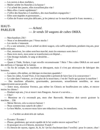 —	Les	noires	à	deux	mulldors.
—	Muller	achète	les	blanches	à	la	hausse	!
—	J’ai	acheté	des	jaunes,	elles	travaillent	plus	vite	!
—	Mais	elles	s’usent	rapidement	!
—	J’offre	des	blanches	à	5	mulldors,	des	marchandises	espagnoles	!
—	Elles	sont	stupides	et	paresseuses…
—	Celles	de	France	sont	plus	délicates,	je	les	jetterai	sur	le	marché	quand	le	franc	montera…
	
HAUT-
PARLEUR
	
—	Acheté.
—	Je	vends	50	wagons	de	cubes	OKKA.
	
—	Marchandises	256	!
—	Nous	n’en	demandons	pas	!	Vieux	stocks	!
—	Les	stocks	s’entassent.
—	Il	y	a	une	semaine,	j’en	ai	acheté	un	demi-wagon,	cela	suffit	amplement,	pendant	cinq	ans,	pour
mille	estomacs.
—	Oui,	monsieur,	les	cubes	sont	bon	marché,	mais	les	estomacs	sont	chers	!
—	Dans	trois	mois,	mon	usine	se	transformera	en	hôpital…
—	Une	étrange	maladie,	le	sang	se	dessèche…
—	Chut	!
—	Quant	à	l’Inde,	Sirdare,	à	qui	est-elle	reconnaissante	?	Hein	?	Nos	cubes	OKKA	en	ont	sauvé
des	millions	à	l’époque	de	la	famine.
—	En	fin	de	compte,	les	machines	se	détraquent,	mais	il	n’est	pas	nécessaire	de	fabriquer	des
hommes.
—	La	nature,	elle-même,	en	fabrique	en	énormes	quantités	!
—	Sans	les	cubes,	Grand	Vizir,	il	est	impossible	à	présent	de	faire	face	à	la	concurrence	!
—	Le	cube	dans	l’estomac,	ce	n’est	plus	de	la	nourriture,	c’est	de	l’huile	qui	graisse	la	machine	!
—	 Des	 machines	 affamées,	 gourmandes,	 paresseuses,	 sexuellement	 sensibles,	 ne	 nous
rapporteraient	aucun	profit.
—	 Entre	 nous,	 monsieur	 Ferencz,	 pas	 même	 les	 Chinois	 ne	 boufferaient	 ces	 cubes,	 et	 encore
moins	les	chiens	!
—	Pendant	sept	ans,	j’en	ai	nourri	mes	Patagons.	Aucun	n’a	survécu…
—	Chut	!
—	 Monsieur	 ne	 s’y	 reconnaît	 pas,	 mon	 cher	 Barowski.	 Monsieur	 doit	 savoir	 graisser	 la
machine…	250.
—	Meine	Herren,	cela	va	encore	baisser	!
—	Nous	sommes	tous	saturés	de	cubes	!
—	Le	bon	Muller,	va	encore	nous	faire	une	réduction	à	nous,	les	mendiants.
	
—	J’achète	un	demi-kilo	de	radium.
	
—	Écoutez	!	Écoutez	!
—	Please,	gentlemen,	qui	serait	capable	de	le	lui	vendre	encore	aujourd’hui	?
—	Et	pourquoi	en	a-t-il	besoin,	monsieur	Franck	?
—	Il	a	besoin	de	rayons,	signor,	hi,	hi,	hi	!	(et	lui	chuchotant	dans	l’oreille)	:	pour	le	cancer,	chut	!
 