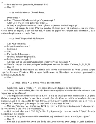 …
—	Pour	ses	besoins	personnels,	verstehen	Sie	?
—	Chut	!!!!
	
—	Je	vends	le	trône	du	Chah	de	Perse.
	
—	De	nouveau	?
—	Rien	d’étonnant	!	Quel	est	celui	qui	n’a	pas	essayé	?
—	Allan	Gorr	n’y	est	resté	que	peu	de	temps…
…	milord,	le	peuple	est	comme	un	citron	:	plus	tu	le	presses,	moins	il	dégorge.
…	 Mister,	 j’ai	 occupé	 le	 trône	 d’Egypte	 pendant	 35	 jours	 pour	 15	 mulldors…	 un	 peu	 cher…
J’avais	 envie	 de	 régner,	 d’être	 un	 bon	 roi,	 et	 aussi	 de	 gagner	 de	 l’argent.	 Roi	 détestable…	 et	 le
business	fut	pire	encore…	mein	Gott…
	
—	Je	loue	l’étage	564	de	Mullertown.
	
—	Ah	!	Pour	combien	?
—	Je	loue	immédiatement	!
—	Combien	?
—	750.
—	J’ai	besoin	de	bureaux…
—	Je	tiens	à	meubler	les	pensions.
—	Je	cherche	des	entrepôts	!
—	A	l’étage	900	on	voit	déjà	Gaurisankar,	le	croyez-vous,	messieurs	?
—	Nous	le	croyons	vraiment	puisque	c’est	là	que	se	trouvent	les	asiles	d’aliénés,	hi,	hi,	hi,	hi	!
—	Chut	!!!
—	 Au	 sommet	 de	 Mullertown	 est	 installé	 une	 lunette	 astronomique.	 Si	 Votre	 Altesse	 daigne
regarder	 fixement	 l’horizon,	 Elle	 y	 verra	 Mullertown,	 et	 Elle-même,	 au	 sommet,	 par-derrière,
évidemment,	hi,	hi,	hi,	hi	!
—	Chut	!
	
—	Je	vends	l’étoile	K	99	avec	la	récolte	de	cette	année.
	
—	Was	heisst	«	avec	la	récolte	»	?	–	Des	concombres,	des	bananes	ou	des	tomates	?
—	Allez-y	voir	vous-même,	Herr	Serafin.	Pensez-vous	qu’il	ira	lui-même	faire	la	récolte	et	vous
l’apportera	sur	un	plateau	?
—	J’ai	dégusté	une	pomme	de	l’étoile	K	84	!	Il	n’y	en	avait	que	deux	exemplaires	!	Le	grand
Muller	a	mangé	la	première,	la	deuxième	m’a	été	réservée.	Cette	peccadille	m’a	coûté	trois	cents
mulldors.	Mais	il	est	impossible	de	vous	décrire,	avec	de	pauvres	mots,	le	miracle	qui	s’est	révélé	à
mon	palais.	C’est	un	goût	qui	n’est	pas	de	ce	monde,	Votre	Altesse	Solaire	!
—	Majesté,	j’ai	mangé	des	tynèsses	de	K	74.	Ils	enivrent	légèrement	tout	comme	le	champagne	;
ils	sont	imbibés	d’une	sorte	d’alcool	céleste…
—	Qui	voudrait	aller	sur	K	99	!	Si	j’achète,	à	qui	pourrai-je	revendre	ensuite	?	Quoi	!	Je	ne	le
mangerai	pas	moi-même	!
—	Je	tenterai	de	goûter	un	concombre	vénéneux,	et	j’en	crèverai	après,	n’est-ce	pas,	signor	?
—	Chut	!!!
—	Bien	sûr,	c’est	la	mode	d’avoir	une	étoile	à	soi.	Pensez	donc,	Don	Ortega	y	Costa,	et	même	la
 