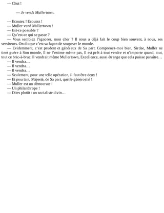 —	Chut	!
	
—	Je	vends	Mullertown.
	
—	Ecoutez	!	Ecoutez	!
—	Muller	vend	Mullertown	!
—	Est-ce	possible	?
—	Qu’est-ce	qui	se	passe	?
—	 Vous	 semblez	 l’ignorer,	 mon	 cher	 ?	 Il	 nous	 a	 déjà	 fait	 le	 coup	 bien	 souvent,	 à	 nous,	 ses
serviteurs.	On	dit	que	c’est	sa	façon	de	soupeser	le	monde.
—	 Evidemment,	 c’est	 prudent	 et	 généreux	 de	 Sa	 part.	 Comprenez-moi	 bien,	 Sirdae,	 Muller	 ne
tient	guère	à	Son	monde,	Il	ne	l’estime	même	pas,	Il	est	prêt	à	tout	vendre	et	n’importe	quand,	tout,
tout	ce	bric-à-brac.	Il	vendrait	même	Mullertown,	Excellence,	aussi	étrange	que	cela	puisse	paraître…
—	Il	vendra…
—	Il	vendra…
—	Il	vendra…
—	Seulement,	pour	une	telle	opération,	il	faut	être	deux	!
—	Et	pourtant,	Majesté,	de	Sa	part,	quelle	générosité	!
—	Muller	est	un	démocrate	!
—	Un	philanthrope	!
—	Dites	plutôt	:	un	socialiste	divin…
 