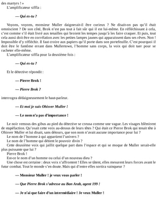 des	martyrs	!	»
L’amplificateur	siffla	:
	
—	Qui	es-tu	?
	
Voyons,	 voyons,	 monsieur	 Muller	 daignerait-il	 être	 curieux	 ?	 Ne	 disait-on	 pas	 qu’il	 était
omniscient	?	De	son	côté,	Brok	n’est	pas	tout	à	fait	sûr	qui	il	est	lui-même.	En	réfléchissant	à	cela,
c’est	comme	s’il	était	livré	aux	tenailles	qui	broient	les	tempes	jusqu’à	les	faire	craquer.	Et	puis,	tout
cela	aussi	doit	être	en	corrélation	avec	les	petites	lampes	jaunes	qui	apparaissent	dans	ses	rêves.	Non	!
Impossible	d’y	réfléchir.	Il	faut	croire	aux	papiers	qu’il	porte	dans	son	portefeuille.	C’est	pourquoi	il
doit	 être	 le	 fantôme	 errant	 dans	 Mullertown,	 l’homme	 sans	 corps,	 la	 voix	 qui	 doit	 tuer	 pour	 se
racheter	elle-même.
L’amplificateur	siffla	pour	la	deuxième	fois	:
	
—	Qui	es-tu	?
	
Et	le	détective	répondit	:
	
—	Pierre	Brok	!
	
—	Pierre	Brok	?
	
interrogea	dédaigneusement	le	haut-parleur.
	
—	Et	moi	je	suis	Ohisver	Muller	!
	
—	Le	nom	n’a	pas	d’importance	!
	
Le	noir	remous	des	gibus	au	pied	du	détective	se	creusa	comme	une	vague.	Les	visages	blêmirent
de	stupéfaction.	Qu’osait	cette	voix	au-dessus	de	leurs	têtes	?	Qui	était	ce	Pierre	Brok	qui	tenait	tête	à
Ohisver	Muller	et	lui	disait,	sans	détours,	que	son	nom	n’avait	aucune	importance	pour	lui	?
Le	nom	de	l’homme	à	qui	appartient	l’univers	?
Le	nom	de	l’homme	qui	détient	le	pouvoir	divin	?
Cette	deuxième	voix	qui	jaillit	quelque	part	dans	l’espace	et	qui	se	moque	de	Muller	serait-elle
plus	puissante	que	lui	?
Pierre	Brok	!
Est-ce	le	nom	d’un	homme	ou	celui	d’un	nouveau	dieu	?
Une	chose	est	certaine	:	deux	voix	s’affrontent	!	Elles	se	tâtent,	elles	mesurent	leurs	forces	avant	le
futur	combat.	Tout	le	monde	s’en	doute.	Mais	qui	d’entre	elles	sortira	vainqueur	?
	
—	Monsieur	Muller	!	je	veux	vous	parler	!
	
—	Que	Pierre	Brok	s’adresse	au	Ban	Arab,	agent	199	!
	
—	Je	n’ai	que	faire	d’un	intermédiaire	!	Je	veux	Muller	!
	
 