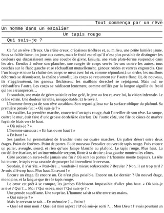 Tout	commença	par	un	rêve
Un	homme	dans	un	escalier
Un	tapis	rouge
Qui	suis-je	?
	
Ce	fut	un	rêve	affreux.	Un	crâne	creux,	d’épaisses	ténèbres	et,	au	milieu,	une	petite	lumière	jaune.
Sous	sa	faible	lueur,	on	joue	aux	cartes,	mais	le	froid	est	tel	qu’il	n’est	plus	possible	de	distinguer	les
couleurs	qui	disparaissent	sous	une	couche	de	givre.	Ensuite,	une	vaste	plate-forme	suspendue	dans
les	 airs.	 Etendus	 à	 même	 son	 plancher,	 une	 rangée	 de	 corps	 serrés	 les	 uns	 contre	 les	 autres,	 tous
couchés	sur	le	flanc	gauche	et	se	réchauffant	mutuellement,	genoux	roides	et	ventres	engourdis.	Que
l’un	bouge	et	toute	la	chaîne	des	corps	se	meut	avec	lui	et,	comme	répondant	à	un	ordre,	les	maillons
déformés	se	désunissent,	la	chaîne	s’amollit,	les	corps	se	retournent	sur	l’autre	flanc.	Et,	de	nouveau,
ils	 s’agglomèrent,	 les	 genoux	 fléchissent,	 les	 maillons	 derechef	 se	 rejoignent.	 Mais	 nul	 ne
réchauffera	l’autre.	Les	corps	se	raidissent	lentement,	comme	enfilés	par	la	longue	aiguille	du	froid
qui	les	a	transpercés…
Et	soudain,	une	main	de	géant	saisit	le	crâne	gelé,	le	jette	au	feu	et,	avec	lui,	la	vision	infernale.	Le
crâne	éclate.	Une	douleur	terrible,	insupportable.	Et	le	réveil.
L’homme	émergea	de	son	rêve	accablant.	Son	regard	glissa	sur	la	surface	oblique	du	plafond.	Sa
première	pensée	fut	:	«	Où	suis-je	?	»
Un	escalier.	La	première	marche,	couverte	d’un	tapis	rouge,	était	l’oreiller	de	son	rêve.	La	rampe,
contre	le	mur,	était	faite	d’une	grosse	cordelière	écarlate.	De	l’autre	côté,	une	file	de	cônes	de	marbre
fuyait	de	biais	vers	le	haut.
«	Où	suis-je	?	»
L’homme	sursauta	:	«	En	bas	ou	en	haut	?	»
«	En	haut	!	»
Ses	 jambes	 lui	 permettaient	 de	 franchir	 trois	 ou	 quatre	 marches.	 Un	 palier	 désert	 entre	 deux
étages.	Point	de	fenêtres.	Point	de	portes.	Et	de	nouveau	l’escalier	couvert	de	tapis	rouge.	Puis	encore
un	 palier,	 aveugle,	 sourd,	 et	 rien	 qu’une	 lampe	 blanche	 au	 plafond.	 Le	 tapis	 rouge.	 Plus	 haut.	 La
cordelière	écarlate,	tel	un	interminable	serpent,	flotte	à	sa	droite	;	à	sa	gauche	montent	les	cônes.
Cette	ascension	aura-t-elle	jamais	une	fin	?	Où	sont	les	portes	?	L’homme	monte	toujours.	La	tête
lui	tourne,	le	tapis	et	sa	cascade	de	pourpre	lui	incendient	le	cerveau.
Soudain,	il	s’arrête.	«	Peut-être…	vaudrait-il	mieux	redescendre	?	Reculer	?	Non,	il	est	trop	tard	?
Je	suis	allé	trop	haut.	Plus	haut.	En	avant	!	»
Encore	un	étage.	Et	encore	un.	Ce	n’est	plus	possible.	Encore	un.	Le	dernier	?	Un	nouvel	étage,
monotone,	et	la	langue	que	tire	le	tapis	rouge.
Le	cœur	est	prêt	à	se	rompre,	les	jambes	fléchissent.	Impossible	d’aller	plus	haut.	«	Où	suis-je
arrivé	?	Qui	?…	Moi	?	Qui	est-ce,	moi	?	Qui	suis-je	?	»
Une	pensée	stupéfiante.	Une	surprise.	L’homme	saisit	sa	tête	entre	ses	mains.
«	Qui	suis-je	?	»
Mais	le	cerveau	se	tait…	De	mémoire	?…	Point	!
«	Quel	est	mon	nom	?	Quel	est	mon	aspect	?	D’où	suis-je	sorti	?…	Mon	Dieu	!	J’avais	pourtant	un
 