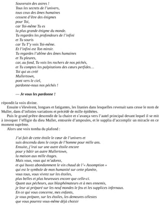 Souverain	des	astres	!
Tous	les	secrets	de	l’univers,
tous	ceux	des	âmes	humaines
cessent	d’être	des	énigmes
pour	Toi,
car	Toi-même	Tu	es
la	plus	grande	énigme	du	monde.
Tu	regardes	les	profondeurs	de	l’infini
et	Tu	souris
car	Tu	T’y	vois	Toi-même.
Et	l’infini	est	Ton	miroir.
Tu	regardes	l’abîme	des	âmes	humaines
et	Tu	pleures,
car,	au	fond,	Tu	vois	les	rochers	de	nos	péchés,
et	Tu	comptes	les	palpitations	des	cœurs	perfides…
Toi	qui	as	créé
Mullertown,
pont	vers	le	ciel,
pardonne-nous	nos	péchés	!
	
—	Je	vous	les	pardonne	!
	
répondit	la	voix	divine.
Ensuite	s’élevèrent,	longues	et	fatigantes,	les	litanies	dans	lesquelles	revenait	sans	cesse	le	nom	de
Muller,	dans	d’infinies	variations	et	précédé	de	mille	épithètes.
Puis	le	grand	prêtre	descendit	de	la	chaire	et	s’avança	vers	l’autel	principal	devant	lequel	il	se	mit
à	invoquer	l’effigie	du	dieu	Muller,	entourée	d’ampoules,	et	le	supplia	d’accomplir	un	miracle	en	ce
moment	suprême.
Alors	une	voix	tomba	du	plafond	:
	
J’ai	fait	de	cette	étoile	le	cœur	de	l’univers	et
suis	descendu	dans	le	corps	de	l’homme	pour	mille	ans.
Ensuite,	j’irai	sur	une	autre	étoile	encore
pour	y	bâtir	un	autre	Mullertown,
la	maison	aux	mille	étages.
Mais	vous,	vous	qui	m’adorez,
et	qui	buvez	abondamment	le	vin	chaud	de	l’«	Assomption	»
qui	est	le	symbole	de	mon	humanité	sur	cette	planète,
vous	tous,	vous	vivrez	sur	les	étoiles,
plus	belles	et	plus	heureuses	encore	que	celle-ci.
Quant	aux	pécheurs,	aux	blasphémateurs	et	à	mes	ennemis,
je	leur	ai	préparé	sur	les	neuf	mondes	le	feu	et	les	supplices	infernaux.
En	ce	qui	vous	concerne,	mes	enfants,
je	vous	prépare,	sur	les	étoiles,	les	demeures	célestes
que	vous	pourrez	vous-même	déjà	choisir
 