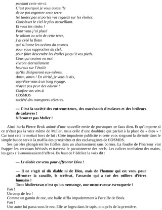 pendant	cette	vie-ci.
C’est	pourquoi	je	vous	conseille
de	ne	pas	regretter	cette	terre.
Ne	tardez	pas	et	portez	vos	regards	sur	les	étoiles,
Choisissez	le	ciel	le	plus	accueillant.
Et	vous	les	tièdes	!
Pour	vous	j’ai	placé
le	solium	au	sein	de	cette	terre,
j’ai	créé	la	flotte
qui	sillonne	les	océans	du	cosmos
pour	vous	rapprocher	du	ciel,
pour	faire	descendre	les	étoiles	jusqu’à	vos	pieds.
Ceux	qui	croient	en	moi
vivront	éternellement
heureux	sur	l’étoile
qu’ils	désigneront	eux-mêmes.
Amen,	amen	!	En	vérité,	je	vous	le	dis,
apprêtez-vous	à	un	long	voyage,
n’ayez	pas	peur	des	adieux	!
Confiez	vos	vies	à
COSMOS
société	des	transports	célestes.
	
—	C’est	la	société	des	entremetteurs,	des	marchands	d’esclaves	et	des	brûleurs
de	cadavres	!
N’écoutez	pas	Muller	!
	
Ainsi	hurla	Pierre	Brok	animé	d’une	nouvelle	envie	de	provoquer	ce	faux	dieu.	Et	qu’importe	si
ce	n’était	pas	la	voix	même	de	Muller,	mais	celle	d’une	doublure	qui	parlait	à	la	place	du	«	dieu	»	!
Car	tout	cela	le	mettait	hors	de	lui	:	Cette	impudente	publicité	et	cette	voix	singeant	la	divinité	dans	le
simple	but	de	servir	la	maffia	des	proxénètes	et	des	esclavagistes	de	COSMOS.
Ses	paroles	plongèrent	les	fidèles	dans	un	ahurissement	sans	bornes.	La	foudre	de	l’horreur	vint
frapper	les	cerveaux	hérissés	et	traversa	le	paratonnerre	des	nerfs.	Les	calices	tombaient	des	mains,
les	gens	s’évanouissaient	d’effroi.	Du	haut	de	l’édifice	la	voix	dit	:
	
—	Le	diable	est	venu	pour	affronter	Dieu	!
	
—	 Il	 ne	 s’agit	 ni	 dis	 diable	 ni	 de	 Dieu,	 mais	 de	 l’homme	 qui	 est	 venu	 pour
affronter	 la	 canaille,	 le	 scélérat,	 l’assassin	 qui	 a	 tué	 des	 milliers	 d’êtres
humains	!
Tout	Mullertown	n’est	qu’un	mensonge,	une	monstrueuse	escroquerie	!
Pan	!
Un	coup	de	feu	!
Comme	un	gamin	de	rue,	une	balle	siffla	impudemment	à	l’oreille	de	Brok.
Pan	!
Une	autre	lui	passa	sous	le	nez.	Elle	se	logea	dans	le	tapis,	tout	près	de	la	première.
 