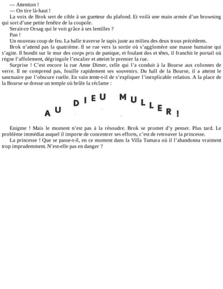 —	Attention	!
—	On	tire	là-haut	!
La	voix	de	Brok	sert	de	cible	à	un	guetteur	du	plafond.	Et	voilà	une	main	armée	d’un	browning
qui	sort	d’une	petite	fenêtre	de	la	coupole.
Serait-ce	Orsag	qui	le	voit	grâce	à	ses	lentilles	?
Pan	!
Un	nouveau	coup	de	feu.	La	balle	traverse	le	tapis	juste	au	milieu	des	deux	trous	précédents.
Brok	n’attend	pas	la	quatrième.	Il	se	rue	vers	la	sortie	où	s’agglomère	une	masse	humaine	qui
s’agite.	Il	bondit	sur	le	mur	des	corps	pris	de	panique,	et	foulant	dos	et	têtes,	il	franchit	le	portail	où
règne	l’affolement,	dégringole	l’escalier	et	atteint	le	premier	la	rue.
Surprise	 !	 C’est	 encore	 la	 rue	 Anne	 Dimer,	 celle	 qui	 l’a	 conduit	 à	 la	 Bourse	 aux	 colonnes	 de
verre.	 Il	 ne	 comprend	 pas,	 fouille	 rapidement	 ses	 souvenirs.	 Du	 hall	 de	 la	 Bourse,	 il	 a	 atteint	 le
sanctuaire	par	l’obscure	ruelle.	En	vain	tente-t-il	de	s’expliquer	l’inexplicable	relation.	A	la	place	de
la	Bourse	se	dresse	un	temple	où	brûle	la	réclame	:
	
	
Enigme	 !	 Mais	 le	 moment	 n’est	 pas	 à	 la	 résoudre.	 Brok	 se	 promet	 d’y	 penser.	 Plus	 tard.	 Le
problème	immédiat	auquel	il	importe	de	concentrer	ses	efforts,	c’est	de	retrouver	la	princesse.
La	princesse	!	Que	se	passe-t-il,	en	ce	moment	dans	la	Villa	Tamara	où	il	l’abandonna	vraiment
trop	imprudemment.	N’est-elle	pas	en	danger	?
 