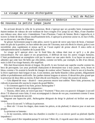 Le	visage	du	prince	Atchorguène
L’œil	de	Muller
Par	l’ascenseur	à	Gédonie
De	nouveau	la	petite	lampe	jaune
	
En	 arrivant	 devant	 la	 villa	 de	 la	 princesse,	 Brok	 s’aperçut	 que	 ses	 grandes	 baies	 transparentes
étaient	tendues	de	rideaux	de	soie	tombant	de	leurs	tringles	d’or	jusqu’au	sol.	Mais,	d’une	chambre
aux	rideaux	azur,	deux	voix	s’entendaient,	l’une	d’homme,	l’autre	de	femme.	Brok	s’approcha	et,	à
travers	la	fente	de	deux	rideaux	insuffisamment	tirés,	il	aperçut	la	princesse	assise	et,	en	face	d’elle,
sur	un	divan	turc,	une	tête	d’homme.
Se	glisser	furtivement	jusqu’à	cette	pièce,	ouvrir	la	porte	de	verre	sans	faire	de	bruit,	s’insinuer
entre	les	plis	de	la	portière,	en	face	même	des	yeux	de	l’inconnu,	tout	cela	Brok	le	réussit,	grâce	à	son
invisibilité,	 plus	 rapidement	 et	 mieux	 qu’il	 ne	 l’avait	 espéré	 de	 prime	 abord.	 Il	 entra	 enfin	 et
subrepticement	dans	la	chambre	de	la	jeune	fille.
Le	 visage	 qu’il	 aperçut	 alors	 sur	 le	 fond	 bleu	 du	 rideau	 était	 tout	 ce	 qu’il	 y	 a	 de	 plus
extraordinaire.	 Par	 son	 aspect	 et	 ses	 proportions,	 il	 différait	 de	 tous	 les	 autres	 visages	 humains.
C’était	probablement	un	exemplaire	créé	par	la	nature	sur	une	autre	étoile.	A	sa	façon	on	aurait	pu
admettre	que	cette	face	fût	belle	par	elle-même,	comme	est	belle,	par	exemple,	la	tête	d’un	cheval,
mais	à	côté	d’un	visage	humain,	elle	stupéfiait.
Elle	était	bizarrement	étroite	et	longue.	De	profil,	le	nez	formait	une	superbe	courbe	comme	les
becs	de	perroquets.	Les	yeux	profonds	chatoyaient	et	devenaient	tour	à	tour	jaunes,	verts,	bruns	et
bleus,	comme	s’ils	avaient	la	faculté	de	changer	de	couleur	selon	l’humeur.	Entre	le	nez	et	la	bouche,
la	lèvre	supérieure	était	longue	et	nue.	A	son	menton,	une	barbe	blanche	à	deux	pointes,	élégamment
taillée	et	probablement	artificielle.	Ses	jambes	étaient	longues	et	minces.	Il	devait	être	plus	grand	que
la	princesse	de	deux	têtes	au	moins.	Il	était	vêtu	de	soie	blanche,	à	l’instar	des	joueurs	de	tennis.
—	Cela	dépend	de	vous	–	disait-il	–	nous	pouvons	encore	tout	oublier.	Votre	fuite,	princesse,	fut
ridicule	et	pourtant	elle	suscita	le	respect	du	grand	Muller.
—	Et	comment	apprit-il	ma	fuite,	prince	Atchorguène	?
Le	prince	fit	une	grimace	de	compassion	:
—	Voyons,	chère	amie,	ne	voit-il	pas	tout	?	Vraiment	?	Vous	avez	cru	pouvoir	échapper	à	son	œil
divin	?	Il	observait	votre	fuite,	il	vous	accompagnait	à	chacun	de	vos	pas,	exactement	comme	il	nous
regarde	en	ce	moment	de	son	ciel.
Singeant	 une	 hypocrite	 pitié,	 Atchorguène	 désignait	 du	 doigt	 le	 plafond	 où	 brillait	 une	 petite
vasque.
—	Est-ce	là	son	œil	?	s’effraya	la	princesse.
—	Bien	sûr	!	A	tous	les	étages,	dans	toutes	les	pièces,	et	du	plafond,	il	observe	jour	et	nuit	son
peuple.
La	princesse	se	lamenta	:
—	Je	me	souviens,	même	dans	ma	chambre	à	coucher	il	y	a	un	miroir	pareil	au	plafond.	Quelle
impudence	!
—	Dieu	peut-il	être	impudent	puisqu’il	voit	tout	?	Bien	sûr,	il	regarde	aussi	dans	votre	chambre	à
 