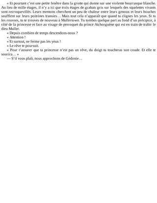 «	Et	pourtant	c’est	une	petite	fenêtre	dans	la	grotte	qui	donne	sur	une	violente	bourrasque	blanche.
Au	lieu	de	mille	étages,	il	n’y	a	ici	que	trois	étages	de	grabats	gris	sur	lesquels	des	squelettes	vivants
sont	recroquevillés.	Leurs	mentons	cherchent	un	peu	de	chaleur	entre	leurs	genoux	et	leurs	bouches
soufflent	sur	leurs	poitrines	transies…	Mais	tout	cela	n’apparaît	que	quand	tu	clignes	les	yeux.	Si	tu
les	rouvres,	tu	te	trouves	de	nouveau	à	Mullertown.	Tu	tombes	quelque	part	au	fond	d’un	précipice,	à
côté	de	la	princesse	et	face	au	visage	de	perroquet	du	prince	Atchorguène	qui	est	en	train	de	trahir	le
dieu	Muller.
«	Depuis	combien	de	temps	descendons-nous	?
«	Attention	!
«	Et	surtout,	ne	ferme	pas	les	yeux	!
«	Le	rêve	te	poursuit.
«	Pour	t’assurer	que	ta	princesse	n’est	pas	un	rêve,	du	doigt	tu	toucheras	son	coude.	Et	elle	te
sourira…	»
—	S’il	vous	plaît,	nous	approchons	de	Gédonie…
 