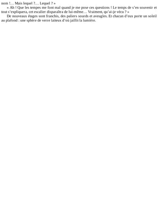 nom	!…	Mais	lequel	?…	Lequel	?	»
«	Ah	!	Que	les	tempes	me	font	mal	quand	je	me	pose	ces	questions	!	Le	temps	de	s’en	souvenir	et
tout	s’expliquera,	cet	escalier	disparaîtra	de	lui-même…	Vraiment,	qu’ai-je	vécu	?	»
De	nouveaux	étages	sont	franchis,	des	paliers	sourds	et	aveugles.	Et	chacun	d’eux	porte	un	soleil
au	plafond	:	une	sphère	de	verre	laiteux	d’où	jaillit	la	lumière.
 