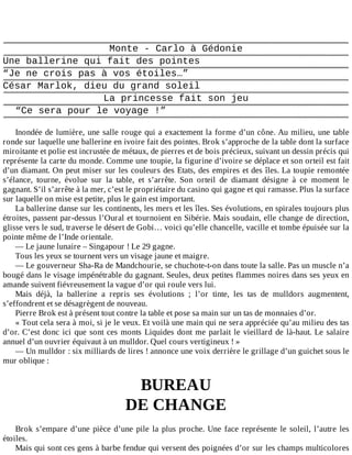 Monte	-	Carlo	à	Gédonie
Une	ballerine	qui	fait	des	pointes
“Je	ne	crois	pas	à	vos	étoiles…”
César	Marlok,	dieu	du	grand	soleil
La	princesse	fait	son	jeu
“Ce	sera	pour	le	voyage	!”
	
Inondée	de	lumière,	une	salle	rouge	qui	a	exactement	la	forme	d’un	cône.	Au	milieu,	une	table
ronde	sur	laquelle	une	ballerine	en	ivoire	fait	des	pointes.	Brok	s’approche	de	la	table	dont	la	surface
miroitante	et	polie	est	incrustée	de	métaux,	de	pierres	et	de	bois	précieux,	suivant	un	dessin	précis	qui
représente	la	carte	du	monde.	Comme	une	toupie,	la	figurine	d’ivoire	se	déplace	et	son	orteil	est	fait
d’un	diamant.	On	peut	miser	sur	les	couleurs	des	Etats,	des	empires	et	des	îles.	La	toupie	remontée
s’élance,	 tourne,	 évolue	 sur	 la	 table,	 et	 s’arrête.	 Son	 orteil	 de	 diamant	 désigne	 à	 ce	 moment	 le
gagnant.	S’il	s’arrête	à	la	mer,	c’est	le	propriétaire	du	casino	qui	gagne	et	qui	ramasse.	Plus	la	surface
sur	laquelle	on	mise	est	petite,	plus	le	gain	est	important.
La	ballerine	danse	sur	les	continents,	les	mers	et	les	îles.	Ses	évolutions,	en	spirales	toujours	plus
étroites,	passent	par-dessus	l’Oural	et	tournoient	en	Sibérie.	Mais	soudain,	elle	change	de	direction,
glisse	vers	le	sud,	traverse	le	désert	de	Gobi…	voici	qu’elle	chancelle,	vacille	et	tombe	épuisée	sur	la
pointe	même	de	l’Inde	orientale.
—	Le	jaune	lunaire	–	Singapour	!	Le	29	gagne.
Tous	les	yeux	se	tournent	vers	un	visage	jaune	et	maigre.
—	Le	gouverneur	Sha-Ra	de	Mandchourie,	se	chuchote-t-on	dans	toute	la	salle.	Pas	un	muscle	n’a
bougé	dans	le	visage	impénétrable	du	gagnant.	Seules,	deux	petites	flammes	noires	dans	ses	yeux	en
amande	suivent	fiévreusement	la	vague	d’or	qui	roule	vers	lui.
Mais	 déjà,	 la	 ballerine	 a	 repris	 ses	 évolutions	 ;	 l’or	 tinte,	 les	 tas	 de	 mulldors	 augmentent,
s’effondrent	et	se	désagrègent	de	nouveau.
Pierre	Brok	est	à	présent	tout	contre	la	table	et	pose	sa	main	sur	un	tas	de	monnaies	d’or.
«	Tout	cela	sera	à	moi,	si	je	le	veux.	Et	voilà	une	main	qui	ne	sera	appréciée	qu’au	milieu	des	tas
d’or.	C’est	donc	ici	que	sont	ces	monts	Liquides	dont	me	parlait	le	vieillard	de	là-haut.	Le	salaire
annuel	d’un	ouvrier	équivaut	à	un	mulldor.	Quel	cours	vertigineux	!	»
—	Un	mulldor	:	six	milliards	de	lires	!	annonce	une	voix	derrière	le	grillage	d’un	guichet	sous	le
mur	oblique	:
	
BUREAU
DE	CHANGE
	
Brok	s’empare	d’une	pièce	d’une	pile	la	plus	proche.	Une	face	représente	le	soleil,	l’autre	les
étoiles.
Mais	qui	sont	ces	gens	à	barbe	fendue	qui	versent	des	poignées	d’or	sur	les	champs	multicolores
 