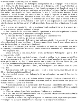 du	monde	comme	on	jette	des	grains	aux	poules	?
—	Regardez	là,	princesse	–	dit	Atchorguène	en	se	penchant	sur	sa	compagne	–	voici	le	nouveau
roi	de	Sicile,	Malcolm	Brooks	pacha.	Et	à	côté	de	lui,	ce	borgne	au	collet	doré,	c’est	le	khan	La-
Marten	qui	a	loué	le	Sahara.	Partout	avant	il	était	victorieux,	seulement	ici,	il	perd…	à	cause	de	la
ballerine.	Celui-là,	vêtu	de	violet	avec	un	triangle	sur	la	poitrine,	c’est	Sixtus,	l’évêque	in	partibus	du
dieu	 Muller,	 c’était	 naguère	 un	 fameux	 maquignon.	 Ce	 Noir	 ?	 C’est	 le	 boxeur	 Kaïmann.	 Il	 parle
justement	 à	 l’amiral	 d’Artois,	 qui	 vient	 d’acheter	 la	 charge	 d’Empereur	 de	 toutes	 les	 Eaux	 et
d’Administrateur	des	Océans.	Cette	masse	de	chair	à	côté	de	lui,	c’est	Esaül	Dar-Goust,	inspecteur
saisonnier	de	la	Côte	africaine.	Il	peut	se	le	permettre	car	il	est	en	même	temps	le	trésorier	de	Muller.
Et	derrière	lui,	c’est	Lord	Evers,	rédacteur	en	chef	secret	de	tous	les	journaux	du	vieux	continent.	Ce
nain-là	qui	porte	une	barbiche	verte	?	C’est	le	propriétaire	d’une	société	de	navigation	sur	la	planète
Mars.
—	Je	ne	crois	pas	à	vos	étoiles	!	s’écria	la	princesse	en	élevant	la	voix,	ce	qui	fit	se	tourner	vers
elle	avec	étonnement	quelques	barbes	du	voisinage.
—	Pour	l’amour	du	Ciel,	taisez-vous,	chuchota	rageusement	le	prince	Atchorguène	en	lui	serrant
le	poignet.	Puis,	se	reprenant,	il	murmura	sur	un	ton	plus	modéré	:
—	Si	cette	barbiche	verte	et	rabougrie	vous	entendait,	c’en	serait	fait	de	vous	!
—	Est-ce	qu’ils	ne	savent	pas	que	c’est	une	escroquerie	?
—	Doucement,	doucement	!	Ils	le	savent	tous,	mais	cependant	ils	font	semblant	d’y	croire,	car
telle	est	la	volonté	de	notre	bienfaiteur,	et	il	prononça	cette	fin	de	phrase	à	haute	voix	en	jetant	un
coup	d’œil	craintif	vers	le	verre	convexe	du	plafond.
C’est	alors	qu’un	pâle	et	superbe	vieillard	s’approcha	de	lui.	Son	crâne	complètement	lisse	luisait
de	sueur	et	s’y	reflétait	le	lustre	de	cristal	qui	pendait	au-dessus	de	lui	tombant	de	la	pointe	du	cône.
Une	poignée	de	main.
—	 Gloire	 à	 Muller,	 je	 vous	 salue,	 César	 –	 s’écria	 cordialement	 Atchorguène	 –	 qu’y	 a-t-il	 de
nouveau	sur	votre	soleil	?
—	Je	vous	remercie	de	votre	intérêt,	prince	–	répondit	le	vieillard	(un	bel	homme	en	vérité	!)	et
sur	son	front	apparurent	des	rides	qui	se	propagèrent	presque	jusqu’au	milieu	de	son	crâne.	Il	ne	me
donne	que	des	soucis…	J’y	étais	il	y	a	une	semaine.	Il	est	vraiment	bien	difficile	d’être	un	dieu	juste.
Et	combien	je	comprends	le	grand	Muller	quand	il	se	plaint	de	sa	fonction	divine.
—	 Je	 vous	 présente	 la	 princesse	 Tamara,	 dit	 Atchorguène.	 César	 Marlok,	 dieu	 du	 Grand
Soleil	A	III
—	J’ai	déjà	entendu	parler	de	vous,	princesse	–	sourit	le	crâne	chauve,	vous	fûtes,	dit-on,	sur
ZB	1…	dans	la	constellation	des	Nains	?
La	princesse	allait	protester,	mais	Atchorguène	lui	serrant	le	poignet	une	nouvelle	fois,	intervint
précipitamment	:
—	Mais	bien	sûr,	il	lui	avait	pris	l’envie	de	posséder	une	petite	poupée,	un	jouet	vivant	pour	sa
chambre	d’enfants…	C’est	encore	une	enfant,	elle-même,	César.	La	petite	danseuse	vous	porte-t-elle
chance	?	demanda-t-il	pour	faire	diversion.
—	Je	mise	constamment	sur	la	surface	noire	de	l’Hindoustan	–	répondit	le	crâne	chauve	–	j’ai
déjà	gagné	une	fois	et	ce	gain	me	suffit	;	grâce	à	lui	je	peux	encore	perdre	468	fois.	C’est	un	tout	petit
pays,	prince.
—	Désirez-vous	jouer,	demanda	Atchorguène	en	s’inclinant	vers	la	princesse.
—	Je	veux	bien,	sourit-elle	comme	dans	un	rêve,	je	miserai	sur	l’empire	morave	situé	sur	la	côte
de	la	mer	Baltique	où	règne	mon	vieux	père.
—	Je	ne	vous	le	conseille	pas,	répliqua	le	prince	sur	un	ton	soucieux,	voyez	donc	quel	aspect	a
votre	empire	sur	la	peau	du	monde	!	Un	vrai	moustique	sur	le	corps	d’un	mammouth	!
 