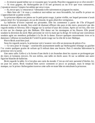 —	Je	miserai	quand	même	sur	ce	royaume	que	j’ai	perdu.	Peut-être	regagnerai-je	ce	rêve	envolé	!
—	 Si	 vous	 gagnez,	 dit	 Atchorguène	 (et	 il	 fit	 une	 grimace)	 au	 tas	 d’or	 que	 vous	 ramasserez,
j’ajouterai	encore	l’empire	lui-même	qui	sera	à	vous.
—	Et,	est-ce	que	j’y	retournerai	?	demanda-t-elle	naïvement	en	joignant	les	mains.
—	Mais	bien	sûr	!	Je	vous	y	conduirai	moi-même	sur	mon	hirondelle,	lui	souffla	le	prince	en
s’approchant	de	sa	petite	oreille.
La	princesse	déposa	ses	jetons	sur	le	petit	point	rouge,	à	peine	visible,	sur	lequel	personne	n’avait
jamais	misé.	Et	c’est	pourquoi,	en	cas	de	réussite,	le	gain	allait	être	vertigineux.
La	 ballerine	 d’ivoire	 reprend	 ses	 pirouettes.	 Elle	 les	 commence	 à	 partir	 de	 l’île	 d’Orgueil
devenue	le	centre	du	monde.	Son	orteil	de	diamant	effleure	des	pays	et	des	mers,	poursuivi	par	des
regards	tendus	et	fiévreux.	Elle	s’engage	sur	la	surface	d’azur	des	océans.	Après	un	vol	fou,	elle	vire
et	 vire	 sur	 les	 champs	 gris	 des	 Balkans.	 Elle	 danse	 sur	 les	 montagnes	 et	 les	 fleuves.	 Elle	 prend
soudain	la	direction	du	nord.	Mais	personne	ne	voit	la	main	qui	la	dirige.	Et	voilà	qu’une	convulsion
soudain	agite	ses	membres	préludant	à	la	fin	de	la	danse.	Encore	quelques	mouvements	ivres	et	la
danseuse	s’affaisse	en	touchant	de	l’orteil	le	point	rouge	sur	la	côte	de	la	mer	Baltique.
Pierre	Brok	avait	bien	joué.
Sous	les	regards	surpris,	la	princesse	voit	s’avancer	vers	elle	un	monceau	de	pièces	d’or.
—	Ce	sera	pour	le	voyage	–	conclut-elle	joyeusement	tandis	qu’Atchorguène	échange	au	guichet
l’or	contre	quelques	grains	de	solium	qu’il	enfouit	dans	une	bourse.	Puis	il	entraîne	hâtivement	la
princesse	vers	la	sortie.
Une	autre	salle.	Celle-ci	a	la	forme	d’une	étoile	à	six	branches	dont	les	rayons	se	prolongent	par
de	 clairs	 et	 lointains	 miroirs.	 En	 son	 milieu,	 une	 table	 en	 étoile	 aussi.	 Et	 sur	 sa	 tablette	 une	 autre
figurine	blanche	de	ballerine.
Brok	regarde	la	table.	Ce	n’est	plus	une	carte	du	monde.	C’est	un	ciel	noir	parsemé	d’étoiles.	Ici,
on	 joue	 les	 astres.	 Brok	 voudrait	 bien	 savoir	 comment	 ce	 jeu-ci	 se	 pratique,	 mais	 le	 temps	 lui
manque,	car	le	prince	Atchorguène	traverse	cette	salle	en	toute	hâte	en	entraînant	la	princesse.
 