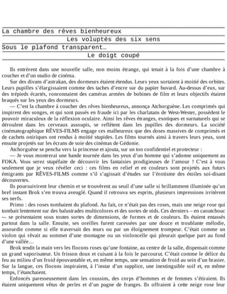 La	chambre	des	rêves	bienheureux
Les	voluptés	des	six	sens
Sous	le	plafond	transparent…
Le	doigt	coupé
	
Ils	 entrèrent	 dans	 une	 nouvelle	 salle,	 non	 moins	 étrange,	 qui	 tenait	 à	 la	 fois	 d’une	 chambre	 à
coucher	et	d’un	studio	de	cinéma.
Sur	des	divans	d’astrakan,	des	dormeurs	étaient	étendus.	Leurs	yeux	sortaient	à	moitié	des	orbites.
Leurs	pupilles	s’élargissaient	comme	des	taches	d’encre	sur	du	papier	buvard.	Au-dessus	d’eux,	sur
des	trépieds	écartés,	ronronnaient	des	caméras	armées	de	bobines	de	film	et	leurs	objectifs	étaient
braqués	sur	les	yeux	des	dormeurs.
—	C’est	la	chambre	à	coucher	des	rêves	bienheureux,	annonça	Atchorguène.	Les	comprimés	qui
inspirent	des	songes,	et	qui	sont	passés	en	fraude	ici	par	les	charlatans	de	West-Wester,	possèdent	le
pouvoir	miraculeux	de	la	réflexion	oculaire.	Ainsi	les	rêves	étranges,	exotiques	et	surnaturels	qui	se
déroulent	 dans	 les	 cerveaux	 assoupis,	 se	 reflètent	 dans	 les	 pupilles	 des	 dormeurs.	 La	 société
cinématographique	RÊVES-FILMS	engage	ces	malheureux	que	des	doses	massives	de	comprimés	et
de	cachets	oniriques	ont	rendus	à	moitié	stupides.	Les	films	tournés	ainsi	à	travers	leurs	yeux,	sont
ensuite	projetés	sur	les	écrans	de	soie	des	cinémas	de	Gédonie.
Atchorguène	se	pencha	vers	la	princesse	et	ajouta,	sur	un	ton	confidentiel	et	protecteur	:
—	Je	vous	montrerai	une	bande	tournée	dans	les	yeux	d’un	homme	qui	s’adonne	uniquement	au
FOKA.	 Vous	 serez	 stupéfaite	 de	 découvrir	 les	 fantaisies	 prodigieuses	 de	 l’amour	 !	 C’est	 à	 vous
seulement	 que	 je	 veux	 révéler	 ceci	 :	 ces	 films	 en	 relief	 et	 en	 couleurs	 sont	 projetés	 aux	 futurs
émigrants	 par	 RÊVES-FILMS	 comme	 s’il	 s’agissait	 d’études	 sur	 l’érotisme	 des	 étoiles	 soi-disant
découvertes.
Ils	poursuivirent	leur	chemin	et	se	trouvèrent	au	seuil	d’une	salle	si	brillamment	illuminée	qu’un
bref	instant	Brok	s’en	trouva	aveuglé.	Quand	il	retrouva	ses	esprits,	plusieurs	impressions	irritèrent
ses	nerfs.
Primo	:	des	roses	tombaient	du	plafond.	Au	fait,	ce	n’était	pas	des	roses,	mais	une	neige	rose	qui
tombait	lentement	sur	des	balustrades	multicolores	et	des	sortes	de	nids.	Ces	derniers	–	en	caoutchouc
-–	 se	 présentaient	 sous	 toutes	 sortes	 de	 dimensions,	 de	 formes	 et	 de	 couleurs.	 Ils	 étaient	 entassés
partout	 dans	 la	 salle.	 Ensuite,	 ses	 oreilles	 furent	 caressées	 par	 une	 douce	 et	 troublante	 mélodie,
assourdie	 comme	 si	 elle	 traversait	 des	 murs	 ou	 par	 un	 éloignement	 trompeur.	 C’était	 comme	 un
violon	 qui	 rêvait	 au	 sommet	 d’une	 montagne	 ou	 un	 violoncelle	 qui	 pleurait	 quelque	 part	 au	 fond
d’une	vallée…
Brok	tendit	la	main	vers	les	flocons	roses	qu’une	fontaine,	au	centre	de	la	salle,	dispensait	comme
un	grand	vaporisateur.	Un	frisson	doux	et	cuisant	à	la	fois	le	parcourut.	C’était	comme	le	délice	du
feu	au	milieu	d’un	froid	épouvantable	et,	en	même	temps,	une	sensation	de	froid	au	sein	d’un	brasier.
Sur	la	langue,	ces	flocons	inspiraient,	à	l’instar	d’un	supplice,	une	inextinguible	soif	et,	en	même
temps,	l’étanchaient.
Enfoncés	 paresseusement	 dans	 les	 coussins,	 des	 corps	 d’hommes	 et	 de	 femmes	 s’étiraient.	 Ils
étaient	 uniquement	 vêtus	 de	 perles	 et	 d’un	 pagne	 de	 franges.	 Ils	 offraient	 à	 cette	 neige	 rose	 leur
 
