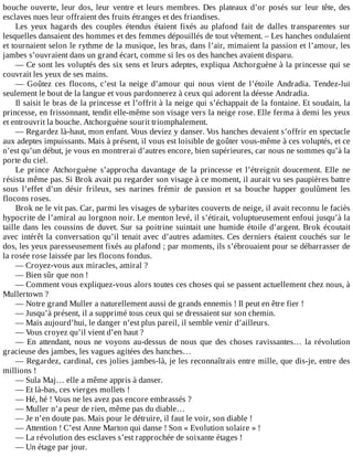 bouche	ouverte,	leur	dos,	leur	ventre	et	leurs	membres.	Des	plateaux	d’or	posés	sur	leur	tête,	des
esclaves	nues	leur	offraient	des	fruits	étranges	et	des	friandises.
Les	 yeux	 hagards	 des	 couples	 étendus	 étaient	 fixés	 au	 plafond	 fait	 de	 dalles	 transparentes	 sur
lesquelles	dansaient	des	hommes	et	des	femmes	dépouillés	de	tout	vêtement.	–	Les	hanches	ondulaient
et	tournaient	selon	le	rythme	de	la	musique,	les	bras,	dans	l’air,	mimaient	la	passion	et	l’amour,	les
jambes	s’ouvraient	dans	un	grand	écart,	comme	si	les	os	des	hanches	avaient	disparu.
—	Ce	sont	les	voluptés	des	six	sens	et	leurs	adeptes,	expliqua	Atchorguène	à	la	princesse	qui	se
couvrait	les	yeux	de	ses	mains.
—	 Goûtez	 ces	 flocons,	 c’est	 la	 neige	 d’amour	 qui	 nous	 vient	 de	 l’étoile	 Andradia.	 Tendez-lui
seulement	le	bout	de	la	langue	et	vous	pardonnerez	à	ceux	qui	adorent	la	déesse	Andradia.
Il	saisit	le	bras	de	la	princesse	et	l’offrit	à	la	neige	qui	s’échappait	de	la	fontaine.	Et	soudain,	la
princesse,	en	frissonnant,	tendit	elle-même	son	visage	vers	la	neige	rose.	Elle	ferma	à	demi	les	yeux
et	entrouvrit	la	bouche.	Atchorguène	sourit	triomphalement.
—	Regardez	là-haut,	mon	enfant.	Vous	deviez	y	danser.	Vos	hanches	devaient	s’offrir	en	spectacle
aux	adeptes	impuissants.	Mais	à	présent,	il	vous	est	loisible	de	goûter	vous-même	à	ces	voluptés,	et	ce
n’est	qu’un	début,	je	vous	en	montrerai	d’autres	encore,	bien	supérieures,	car	nous	ne	sommes	qu’à	la
porte	du	ciel.
Le	 prince	 Atchorguène	 s’approcha	 davantage	 de	 la	 princesse	 et	 l’étreignit	 doucement.	 Elle	 ne
résista	même	pas.	Si	Brok	avait	pu	regarder	son	visage	à	ce	moment,	il	aurait	vu	ses	paupières	battre
sous	 l’effet	 d’un	 désir	 frileux,	 ses	 narines	 frémir	 de	 passion	 et	 sa	 bouche	 happer	 goulûment	 les
flocons	roses.
Brok	ne	le	vit	pas.	Car,	parmi	les	visages	de	sybarites	couverts	de	neige,	il	avait	reconnu	le	faciès
hypocrite	de	l’amiral	au	lorgnon	noir.	Le	menton	levé,	il	s’étirait,	voluptueusement	enfoui	jusqu’à	la
taille	dans	les	coussins	de	duvet.	Sur	sa	poitrine	suintait	une	humide	étoile	d’argent.	Brok	écoutait
avec	intérêt	la	conversation	qu’il	tenait	avec	d’autres	adamites.	Ces	derniers	étaient	couchés	sur	le
dos,	les	yeux	paresseusement	fixés	au	plafond	;	par	moments,	ils	s’ébrouaient	pour	se	débarrasser	de
la	rosée	rose	laissée	par	les	flocons	fondus.
—	Croyez-vous	aux	miracles,	amiral	?
—	Bien	sûr	que	non	!
—	Comment	vous	expliquez-vous	alors	toutes	ces	choses	qui	se	passent	actuellement	chez	nous,	à
Mullertown	?
—	Notre	grand	Muller	a	naturellement	aussi	de	grands	ennemis	!	Il	peut	en	être	fier	!
—	Jusqu’à	présent,	il	a	supprimé	tous	ceux	qui	se	dressaient	sur	son	chemin.
—	Mais	aujourd’hui,	le	danger	n’est	plus	pareil,	il	semble	venir	d’ailleurs.
—	Vous	croyez	qu’il	vient	d’en	haut	?
—	En	attendant,	nous	ne	voyons	au-dessus	de	nous	que	des	choses	ravissantes…	la	révolution
gracieuse	des	jambes,	les	vagues	agitées	des	hanches…
—	Regardez,	cardinal,	ces	jolies	jambes-là,	je	les	reconnaîtrais	entre	mille,	que	dis-je,	entre	des
millions	!
—	Sula	Maj…	elle	a	même	appris	à	danser.
—	Et	là-bas,	ces	vierges	mollets	!
—	Hé,	hé	!	Vous	ne	les	avez	pas	encore	embrassés	?
—	Muller	n’a	peur	de	rien,	même	pas	du	diable…
—	Je	n’en	doute	pas.	Mais	pour	le	détruire,	il	faut	le	voir,	son	diable	!
—	Attention	!	C’est	Anne	Marton	qui	danse	!	Son	«	Evolution	solaire	»	!
—	La	révolution	des	esclaves	s’est	rapprochée	de	soixante	étages	!
—	Un	étage	par	jour.
 