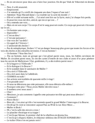—	Ils	en	ont	encore	pour	deux	ans	à	faire	leur	jonction.	On	dit	que	Vitek	de	Vitkovitsè	est	devenu
fou…
—	Non,	il	a	été	assassiné.
—	Empoisonné.
—	J’ai	entendu	qu’il	a	vieilli	de	cinquante	ans	dans	l’espace	d’une	nuit	!
—	Attention	!	Kaja	Warand	danse	«	La	roulette	sur	la	carte	du	monde	»	!
—	Elle	m’a	coûté	soixante	mille…	J’ai	misé	cent	fois	sur	la	Syrie,	mais	j’ai	chaque	fois	perdu.
—	Et	pourriez-vous	me	dire,	amiral,	qui	est-ce	qui	ose…	?
—	On	a	entendu	une	voix…
—	Mais	où	est	son	corps	?	Ce	corps	d’où	le	sang	pourrait	couler.	Ce	corps	qui	pourrait	s’écrouler
sur	le	sol…
—	Un	homme	sans	corps…
—	Impossible	!
—	C’est	un	dieu	!
—	C’est	une	puissance	!
—	Une	voix	de	l’au-delà	!
—	Un	appel	de	l’Univers	!
—	L’animosité	des	étoiles	!
—	Pas	de	métaphysique,	Sirdare	!	C’est	un	danger	beaucoup	plus	grave	que	toutes	les	forces	et	les
voix	des	étoiles	et	des	entrailles	terrestres.	C’est	un	homme	!
—	Un	homme	?	Vous	êtes	fou	?
—	Pas	un	homme,	mais	un	groupe	qui	s’est	glissé	parmi	nous,	nous,	les	fidèles	serviteurs	de
Muller.	Ils	circulent	parmi	nous,	ils	ont	des	cartes	d’entrée	de	nos	clubs	et	assez	d’or	pour	pénétrer
tous	les	secrets	de	Mullertown	!	Oui,	gentlemen,	il	y	a	des	traîtres	parmi	nous	!
—	Et	la	bagarre	à	l’Eldorado	?
—	Et	le	dialogue	à	la	Bourse	?
—	Et	le	scandale	dans	le	sanctuaire	de	Muller	?
—	On	a	tiré	à	l’Eldorado.
—	On	a	tiré	aussi	dans	la	Cathédrale.
—	COSMOS	est	trahi	!
—	Ses	actions	sont	tombées	de	quarante	mille	à	vingt	!
—	J’en	possède	cent	!
—	Si	nous	ne	détruisons	pas	cette	puissance,	elle	nous	détruira	elle-même	!
—	Pourquoi	cette	peur	?	Nous	avons	Muller	derrière	nous	!
—	Il	tombera	avec	nous	aussi	!
—	Chut	!
—	Messieurs,	je	sais	comment	s’appelle	cette	puissance	terrible	qui	peut	nous	détruire	!
—	Comment	?
—	Pierre	Brok	!
—	Bien	sûr,	c’est	ainsi	qu’elle	s’est	nommée	quand	le	grand	Muller	l’interrogea	à	la	Bourse.
—	On	dit	qu’ils	vont	se	rencontrer	aujourd’hui	au	99	de	la	rue	Alice	Moor…
—	Muller	et	Brok	!
—	99,	c’est	la	salle	des	miroirs	creux	!
—	Le	plancher	électrique	et	sa	trappe	!
—	C’est	là	que	Werner,	le	premier	chef	de	la	rébellion	est	devenu	fou.
—	C’est	là	qu’a	disparu	Anders,	le	rédacteur	séditieux	des	ÉTAGES	SUPERIEURS	!
—	Le	traître	Olim	n’en	est	jamais	sorti	!
 