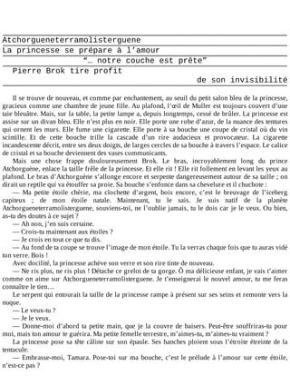 Atchorgueneterramolisterguene
La	princesse	se	prépare	à	l’amour
“…	notre	couche	est	prête”
Pierre	Brok	tire	profit
de	son	invisibilité
	
Il	se	trouve	de	nouveau,	et	comme	par	enchantement,	au	seuil	du	petit	salon	bleu	de	la	princesse,
gracieux	comme	une	chambre	de	jeune	fille.	Au	plafond,	l’œil	de	Muller	est	toujours	couvert	d’une
taie	bleuâtre.	Mais,	sur	la	table,	la	petite	lampe	a,	depuis	longtemps,	cessé	de	brûler.	La	princesse	est
assise	sur	un	divan	bleu.	Elle	n’est	plus	en	noir.	Elle	porte	une	robe	d’azur,	de	la	nuance	des	tentures
qui	ornent	les	murs.	Elle	fume	une	cigarette.	Elle	porte	à	sa	bouche	une	coupe	de	cristal	où	du	vin
scintille.	 Et	 de	 cette	 bouche	 trille	 la	 cascade	 d’un	 rire	 audacieux	 et	 provocateur.	 La	 cigarette
incandescente	décrit,	entre	ses	deux	doigts,	de	larges	cercles	de	sa	bouche	à	travers	l’espace.	Le	calice
de	cristal	et	sa	bouche	deviennent	des	vases	communicants.
Mais	 une	 chose	 frappe	 douloureusement	 Brok.	 Le	 bras,	 incroyablement	 long	 du	 prince
Atchorguène,	enlace	la	taille	frêle	de	la	princesse.	Et	elle	rit	!	Elle	rit	follement	en	levant	les	yeux	au
plafond.	Le	bras	d’Atchorguène	s’allonge	encore	et	serpente	dangereusement	autour	de	sa	taille	;	on
dirait	un	reptile	qui	va	étouffer	sa	proie.	Sa	bouche	s’enfonce	dans	sa	chevelure	et	il	chuchote	:
—	 Ma	 petite	 étoile	 chérie,	 ma	 clochette	 d’argent,	 bois	 encore,	 c’est	 le	 breuvage	 de	 l’iceberg
capiteux	 ;	 de	 mon	 étoile	 natale.	 Maintenant,	 tu	 le	 sais.	 Je	 suis	 natif	 de	 la	 planète
Atchorgueneterramolisterguene,	souviens-toi,	ne	l’oublie	jamais,	tu	le	dois	car	je	le	veux.	Ou	bien,
as-tu	des	doutes	à	ce	sujet	?
—	Ah	non,	j’en	suis	certaine.
—	Crois-tu	maintenant	aux	étoiles	?
—	Je	crois	en	tout	ce	que	tu	dis.
—	Au	fond	de	ta	coupe	se	trouve	l’image	de	mon	étoile.	Tu	la	verras	chaque	fois	que	tu	auras	vidé
ton	verre.	Bois	!
Avec	docilité,	la	princesse	achève	son	verre	et	son	rire	tinte	de	nouveau.
—	Ne	ris	plus,	ne	ris	plus	!	Détache	ce	grelot	de	ta	gorge.	Ô	ma	délicieuse	enfant,	je	vais	t’aimer
comme	on	aime	sur	Atchorgueneterramolisterguene.	Je	t’enseignerai	le	nouvel	amour,	tu	me	feras
connaître	le	tien…
Le	serpent	qui	entourait	la	taille	de	la	princesse	rampe	à	présent	sur	ses	seins	et	remonte	vers	la
nuque.
—	Le	veux-tu	?
—	Je	le	veux.
—	Donne-moi	d’abord	ta	petite	main,	que	je	la	couvre	de	baisers.	Peut-être	souffriras-tu	pour
moi,	mais	ton	amour	te	guérira.	Ma	petite	femelle	terrestre,	m’aimes-tu,	m’aimes-tu	vraiment	?
La	princesse	pose	sa	tête	câline	sur	son	épaule.	Ses	hanches	ploient	sous	l’étroite	étreinte	de	la
tentacule.
—	Embrasse-moi,	Tamara.	Pose-toi	sur	ma	bouche,	c’est	le	prélude	à	l’amour	sur	cette	étoile,
n’est-ce	pas	?
 