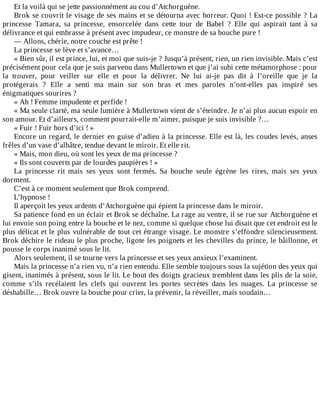 Et	la	voilà	qui	se	jette	passionnément	au	cou	d’Atchorguène.
Brok	se	couvrit	le	visage	de	ses	mains	et	se	détourna	avec	horreur.	Quoi	!	Est-ce	possible	?	La
princesse	 Tamara,	 sa	 princesse,	 ensorcelée	 dans	 cette	 tour	 de	 Babel	 ?	 Elle	 qui	 aspirait	 tant	 à	 sa
délivrance	et	qui	embrasse	à	présent	avec	impudeur,	ce	monstre	de	sa	bouche	pure	!
—	Allons,	chérie,	notre	couche	est	prête	!
La	princesse	se	lève	et	s’avance…
«	Bien	sûr,	il	est	prince,	lui,	et	moi	que	suis-je	?	Jusqu’à	présent,	rien,	un	rien	invisible.	Mais	c’est
précisément	pour	cela	que	je	suis	parvenu	dans	Mullertown	et	que	j’ai	subi	cette	métamorphose	:	pour
la	 trouver,	 pour	 veiller	 sur	 elle	 et	 pour	 la	 délivrer.	 Ne	 lui	 ai-je	 pas	 dit	 à	 l’oreille	 que	 je	 la
protégerais	 ?	 Elle	 a	 senti	 ma	 main	 sur	 son	 bras	 et	 mes	 paroles	 n’ont-elles	 pas	 inspiré	 ses
énigmatiques	sourires	?
«	Ah	!	Femme	impudente	et	perfide	!
«	Ma	seule	clarté,	ma	seule	lumière	à	Mullertown	vient	de	s’éteindre.	Je	n’ai	plus	aucun	espoir	en
son	amour.	Et	d’ailleurs,	comment	pourrait-elle	m’aimer,	puisque	je	suis	invisible	?…
«	Fuir	!	Fuir	hors	d’ici	!	»
Encore	un	regard,	le	dernier	en	guise	d’adieu	à	la	princesse.	Elle	est	là,	les	coudes	levés,	anses
frêles	d’un	vase	d’albâtre,	tendue	devant	le	miroir.	Et	elle	rit.
«	Mais,	mon	dieu,	où	sont	les	yeux	de	ma	princesse	?
«	Ils	sont	couverts	par	de	lourdes	paupières	!	»
La	 princesse	 rit	 mais	 ses	 yeux	 sont	 fermés.	 Sa	 bouche	 seule	 égrène	 les	 rires,	 mais	 ses	 yeux
dorment.
C’est	à	ce	moment	seulement	que	Brok	comprend.
L’hypnose	!
Il	aperçoit	les	yeux	ardents	d’Atchorguène	qui	épient	la	princesse	dans	le	miroir.
Sa	patience	fond	en	un	éclair	et	Brok	se	déchaîne.	La	rage	au	ventre,	il	se	rue	sur	Atchorguène	et
lui	envoie	son	poing	entre	la	bouche	et	le	nez,	comme	si	quelque	chose	lui	disait	que	cet	endroit	est	le
plus	délicat	et	le	plus	vulnérable	de	tout	cet	étrange	visage.	Le	monstre	s’effondre	silencieusement.
Brok	déchire	le	rideau	le	plus	proche,	ligote	les	poignets	et	les	chevilles	du	prince,	le	bâillonne,	et
pousse	le	corps	inanimé	sous	le	lit.
Alors	seulement,	il	se	tourne	vers	la	princesse	et	ses	yeux	anxieux	l’examinent.
Mais	la	princesse	n’a	rien	vu,	n’a	rien	entendu.	Elle	semble	toujours	sous	la	sujétion	des	yeux	qui
gisent,	inanimés	à	présent,	sous	le	lit.	Le	bout	des	doigts	gracieux	tremblent	dans	les	plis	de	la	soie,
comme	 s’ils	 recélaient	 les	 clefs	 qui	 ouvrent	 les	 portes	 secrètes	 dans	 les	 nuages.	 La	 princesse	 se
déshabille…	Brok	ouvre	la	bouche	pour	crier,	la	prévenir,	la	réveiller,	mais	soudain…
 