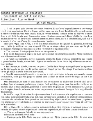 Tamara	provoque	la	solitude
…	seulement	un	petit	ruisseau
Attention,	Pierre	Brok	!
Et	tes	mains…
	
…	il	voit	ses	yeux	qui	s’ouvrent	tout	contre	le	miroir.	La	surface	d’argent	lui	renvoie	son	étrange
réveil	et	sa	stupéfaction.	Un	rêve	lourd,	oublié,	passe	sur	son	front.	Troublée,	elle	regarde	autour
d’elle	et	se	frotte	les	yeux.	Mais	sous	sa	main,	le	rêve	se	dissipe	à	l’instant	même	où	elle	veut	le	saisir.
Sous	le	ciel	de	lit	de	pâle	azur,	des	coussins	blancs	l’invitent	au	sommeil.	Brok,	pétrifié,	la	regarde	se
déshabiller	et	voit	les	parures	qui	tombent	lentement.	De	son	côté,	elle	a	le	sentiment	que,	sauf	elle	et
le	miroir,	il	n’y	a	rien	d’autre	de	vivant	dans	cette	chambre.
Que	faire	?	Que	faire	?	Non,	il	n’est	plus	temps	maintenant	de	signaler	ma	présence.	Il	est	trop
tard…	 Mais	 je	 veillerai	 sur	 son	 sommeil.	 Elle	 ne	 se	 doute	 même	 pas	 que	 sous	 son	 lit	 gît	 le
monstrueux	Atchorguène	bâillonné.	Et	s’il	se	réveillait	et	rompait	ses	liens	?
«	C’est	pourquoi	il	faut	que	je	me	tienne	sur	mes	gardes.	»
Il	se	blottit	dans	un	coin	et	pose	sa	main	sur	son	cœur	en	retenant	son	souffle.	Alors	subitement
une	folle	sensation	l’envahit.
«	Le	ruban	rose	serpente	à	travers	la	dentelle	comme	la	douce	promesse	somnolente	qui	remplit
la	petite	chemise.	Pensée,	va-t’en	!	Oh	!	Approcher	seulement	de	ses	lèvres	!	Quel	bonheur	ce	serait	!
Quel	bonheur	!
«	Ses	cheveux,	sa	bouche,	son	nez,	ses	yeux	!	Quelle	fleur	étrange	et	magnifique	s’est	épanouie
sur	la	tige	blanche	de	son	cou.	Et	quelles	nuances	!	Et	quel	parfum	!	Le	visage	d’une	femme	est	bien
sûr	ce	qui	séduit	et	exalte	avant	tout	autre	chose.
«	Et	voilà,	maintenant	elle	sourit,	et	ce	sourire	la	rend	encore	plus	belle,	car	une	nouvelle	nuance
se	 manifeste,	 celle	 qui	 était	 jusqu’ici	 cachée	 dans	 la	 fleur,	 ce	 reflet	 coloré	 de	 neige,	 de	 lait	 et	 de
porcelaine.	»
Mais	maintenant,	ce	sont	ses	deux	souliers	qui	se	balancent	au	bout	de	ses	pieds	et	voici	qu’ils
tombent.	Sans	s’en	rendre	parfaitement	compte,	Brok	voit	les	genoux	luire,	les	mollets	briller	et	les
bas	fins,	deux	toiles	d’araignée,	gisent	sur	le	sol	comme	des	peaux	de	serpent	abandonnées.	L’eau	du
miroir	répète,	étonnée,	sa	beauté,	ses	mains	languissantes,	ses	seins	qui	émergent	de	la	neige	blanche
des	dentelles.
Le	souffle	coupé,	Brok	assiste	à	ce	jeu	ensorceleur.	Il	voit	comment	elle	se	pelotonne	et	comment
elle	s’étire	avec	un	sourire	fatigué	au	milieu	de	sa	victorieuse	solitude.	Il	lui	a	fallu	trop	longtemps	se
composer	des	attitudes	et	des	expressions	pendant	ce	long	séjour	parmi	ses	semblables	;	à	présent,
elle	 abandonne	 avec	 satisfaction	 ce	 masque	 de	 convenances	 pour	 reposer	 son	 visage	 et	 redevenir
enfin	elle-même.
Elle	 se	 lève,	 elle	 est	 debout,	 couverte	 uniquement	 d’une	 fine	 chemise,	 provoquant	 toujours	 sa
solitude.	Elle	prend	un	sein	mignon	dans	sa	main	et,	se	penchant,	elle	effleure	sa	rose	d’un	baiser.
—	C’est	un	petit	garçon	!	dit-elle	en	souriant	au	miroir.
Puis	faisant	de	même	avec	l’autre	:
—	C’est	une	petite	fille.	N’aie	pas	peur,	petit	garçon	!	N’aie	crainte,	petite	fille	!	Je	vous	aime
 