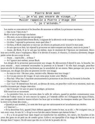 Pierre	Brok	ment
“...	je	n’ai	pas	encore	de	visage...”
Muller	rappelle	à	Pierre	l’étage	354
“…	je	t’attends…”
	
Les	mains	se	rencontrent	et	les	bouches	de	nouveau	se	mêlent.	La	princesse	murmure	:
—	Qui	es-tu	?	Qui	es-tu	?
Brok	se	tait	et	prolonge	son	baiser.
—	Dis-moi,	es-tu	ce	dieu	qui	me	protège	?
—	Je	le	suis,	répond	hâtivement	Brok,	craignant	de	la	décevoir	et	de	rompre	le	charme.
—	Un	dieu	?	reprend	la	princesse,	mais	quel	dieu	?
—	Un	bon,	et	Brok	imprime	ce	mot	sur	ses	lèvres	en	pensant	avoir	trouvé	le	mot	juste.
—	Je	sais	que	tu	es	bon,	lui	répond	la	princesse	en	interrompant	son	baiser,	mais	es-tu	jeune	?
—	Jeune,	dit	Brok.	Il	ne	le	sait	pas	lui-même,	mais	le	moment	de	l’épreuve	est	imminent.	Alors
tout	sera	révélé,	tout	s’expliquera.	Mais	il	le	devine	d’avance,	il	réussira,	il	réussira	sûrement,	chaque
petite	veine	de	son	corps	le	sait.
—	Jeune…	reprit-elle…	et	beau	?
—	Je	l’ignore	moi-même,	avoue	Brok.
Les	doigts	de	la	princesse	parcoururent	son	visage.	Ils	découvrent	d’abord	le	nez,	la	bouche,	les
yeux	ensuite…	mais	comment	reconnaître	la	jeunesse	et	la	beauté	?	Si	elle	était	aveugle,	peut-être
pourrait-elle	le	dévisager	plus	facilement	par	la	sensibilité	de	ses	mains.	Mais	puisque	ses	yeux	ne	le
voient	pas,	ses	doigts	non	plus	ne	peuvent	recréer	son	image.
—	Je	veux	te	voir	!	De	mes	yeux,	insiste-t-elle.	Montre-moi	ton	visage	!
—	Je	n’ai	pas	encore	de	visage.	Je	suis	venu	pour	traiter	avec	Muller.
—	Plus	bas	!	Plus	bas	!	chuchote	anxieusement	la	princesse	et	ses	lèvres	lui	ferment	la	bouche.
—	Que	crains-tu,	Tamara	?
—	Lui	!	Lui	!	Il	entend	tout.	Son	œil,	au-dessus	de	nous,	est	peut-être	voilé	en	ce	moment,	mais	ses
oreilles	écoutent	par	chaque	interstice.
—	Qu’il	écoute	!	Je	suis	ici	pour	te	protéger,	princesse.
Elle	sourit	en	se	souvenant.
—	La	première	fois,	tu	es	survenu	dans	la	salle	de	velours,	quand	je	perdais	connaissance	sous
l’effet	de	l’odeur	noire.	Je	vois	encore	la	vapeur,	je	l’entends	siffler	en	s’échappant	du	tuyau	d’étain,
une	insupportable	lumière	mauve	éclaire	les	bras	qui	se	tordent,	les	masques	tendus	par	l’horreur	de
la	mort	et	la	chute	des	corps…
«	Quand	je	suis	tombée,	j’ai	senti	des	bras	qui	me	saisissaient	et	m’arrachaient	aux	étoiles.
«	C’était	toi	!…
«	Et	la	deuxième	fois,	quand	j’étais	debout	appuyée	contre	le	mur,	tu	as	dit	:	«	Ne	craignez	rien,	je
suis	avec	vous.	Je	suis	là	!	»	Et	qu’a-t-on	fait	des	autres	femmes	qui	étaient	là-bas	?
—	Il	y	a	là	un	grand	four	dans	lequel	on	transforme	les	membres,	les	cœurs,	les	bouches	et	les
yeux	des	gens	en	un	petit	tas	de	cendre	grise.	Celle-ci	est	éparpillée	d’un	étage	de	Mullertown	et	se
dissipe	dans	l’espace.	On	dit	aussi	que	des	os	on	fait	de	la	poudre	de	riz.
 