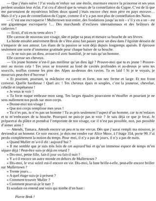 —	Que	j’étais	naïve	!	J’ai	voulu	m’enfuir	sur	une	étoile,	murmure	encore	la	princesse	et	ses	yeux
perdent	soudain	leur	éclat.	J’ai	cru	d’abord	que	tu	venais	de	la	constellation	du	Cygne.	C’est	de	là	que
me	parvenaient	de	mystérieux	billets	doux	quand	j’étais	encore	chez	mon	père	en	pays	morave…
Mais	il	n’y	a	pas	de	constellation	du	Cygne,	comme	il	n’y	a	pas	non	plus	de	constellation	des	Nains.
—	C’est	une	escroquerie	!	Mullertown	tout	entier,	des	fondations	jusqu’au	toit	–	s’il	y	en	a	un	–	est
une	 gigantesque	 escroquerie	 !…	 Des	 marchands	 d’esclaves	 internationaux	 et	 des	 brûleurs	 de
cadavres	!
—	Et	toi,	d’où	es-tu	venu	alors	?
Elle	caresse	de	nouveau	son	visage,	tâte	et	palpe	sa	peau	et	mesure	sa	bouche	de	ses	lèvres.
La	honte	envahit	amèrement	Brok	de	s’être	ainsi	fait	passer	pour	un	dieu	dans	l’égoïste	dessein	de
s’emparer	de	son	amour.	Les	élans	de	la	passion	se	sont	déjà	depuis	longtemps	apaisés.	Il	éprouve
seulement	une	sorte	d’immense	gratitude	pour	chaque	baiser	de	sa	bouche.
—	Je	ne	suis	pas	un	dieu,	avoue-t-il	avec	humilité,	je	ne	suis	qu’un	homme.
Elle	caresse	ses	cheveux.
—	Un	jeune	homme	n’est-il	pas	meilleur	qu’un	dieu	âgé	?	Prouve-moi	que	tu	es	jeune	!	Prouve-
moi	 au	 moins	 cela	 !	 Tes	 yeux	 se	 trouvent	 au	 fond	 de	 cavités	 profondes	 et	 au-dessus	 je	 sens	 tes
sourcils,	 touffus	 comme	 les	 pins	 des	 Alpes	 au-dessus	 des	 ravins.	 Tu	 es	 laid	 !	 Si	 je	 te	 voyais,	 je
mourrais	peut-être	d’horreur	!
«	 Et	 pourtant,	 pourtant,	 ta	 mâchoire	 est	 carrée	 et	 forte,	 ton	 nez	 ferme	 et	 large.	 Et	 ton	 front
convexe.	 Quelle	 hardiesse	 !	 Quel	 arc	 !	 Tes	 cheveux	 épais	 et	 souples,	 c’est	 la	 jeunesse,	 chevelue,
rebelle	et	impétueuse	!
»	Je	veux	te	voir	!
»	Ta	forte	nuque	embrase	mon	sang.	Tes	larges	épaules	pourraient	m’étouffer	et	pourtant	je	ne
sens	nullement	ton	poids	sur	mon	corps.
»	Donne-moi	ton	visage	!
»	Que	ton	corps	remplisse	mes	yeux	!
»	Tu	n’es	pas,	tu	n’es	pas	un	homme	!	Tu	as	pris	seulement	l’aspect	d’un	homme,	car	tu	m’enlaces
et	 tu	 m’embrasses	 de	 ta	 bouche.	 Pourquoi	 ne	 puis-je	 pas	 te	 voir	 ?	 Je	 sais	 déjà	 ce	 que	 je	 ferai.	 Je
préparerai	du	plâtre	et	prendrai	l’empreinte	de	ton	visage,	car	il	n’est	pas	possible,	non,	pas	possible
d’aimer	ainsi	!
—	Attends,	Tamara.	Attends	encore	un	peu	et	tu	me	verras.	Dès	que	j’aurai	rempli	ma	mission,	je
deviendrai	un	homme.	Ce	soir	encore,	je	dois	me	rendre	rue	Alice	Moor,	à	l’étage	354,	porte	99.	J’ai
perdu	complètement	la	notion	du	temps.	Pour	moi,	il	n’y	a	pas	de	jours,	il	n’y	a	pas	de	nuits.
»	Quand	Muller	m’a-t-il	dit	:	aujourd’hui	?
»	Il	me	semble	que	je	suis	très	loin	de	cet	aujourd’hui	et	qu’un	immense	espace	de	temps	m’en
sépare	déjà	!	Peut-être	suis-je	déjà	en	retard	?
»	Dis-moi,	petite	fille,	fait-il	jour	ou	fait-il	nuit	?
»	Y	a-t-il	encore	un	autre	monde	en	dehors	de	Mullertown	?
»	Dis-moi,	le	vrai	soleil	est-il	encore	en	vie.	Dis-moi,	la	lune	brille-t-elle,	peut-elle	encore	briller
sur	Mullertown	?
»	Trente	jours…
»	A	quel	étage	suis-je	à	présent	?
»	Comment	trouver	Muller	?
»	Comment	pourrai-je	le	tuer	?
Et	soudain	on	entend	une	voix	qui	tombe	d’en	haut	:
	
Pierre	Brok	!
 
