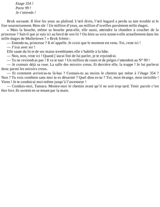 Etage	354	!
Porte	99	!
Je	t’attends	!
	
Brok	sursaute.	Il	lève	les	yeux	au	plafond.	L’œil	divin,	l’œil	hagard	a	perdu	sa	taie	trouble	et	le
fixe	sournoisement.	Bien	sûr	!	Un	million	d’yeux,	un	million	d’oreilles	parsèment	mille	étages.
«	 Mais	 la	 bouche,	 même	 sa	 bouche	 peut-elle,	 elle	 aussi,	 atteindre	 la	 chambre	 à	 coucher	 de	 la
princesse	?	Sait-il	que	je	suis	ici	au	bord	de	son	lit	?	Ou	bien	sa	voix	tonne-t-elle	actuellement	dans	les
mille	étages	de	Mullertown	?	»	Brok	frémit	:
—	Entends-tu,	princesse	?	Il	m’appelle.	Je	crois	que	le	moment	est	venu.	Toi,	reste	ici	!
—	J’irai	avec	toi	!
Elle	saute	du	lit	et	de	ses	mains	tremblantes	elle	s’habille	à	la	hâte.
—	Non,	non,	reste	ici	!	Quand	j’aurai	fini	de	lui	parler,	je	te	rejoindrai.
—	Tu	ne	reviendras	pas	!	Il	va	te	tuer	!	Un	million	de	ruses	et	de	pièges	t’attendent	au	N°	99	!
—	Je	connais	déjà	sa	ruse.	La	salle	des	miroirs	creux.	Et	derrière	elle,	la	trappe	!	Je	lui	parlerai
donc	parmi	les	miroirs	creux.
—	 Et	 comment	 arriveras-tu	 là-bas	 ?	 Connais-tu	 au	 moins	 le	 chemin	 qui	 mène	 à	 l’étage	 354	 ?
Non	?	Tu	vois	combien	sans	moi	tu	es	désarmé	?	Quel	dieu	es-tu	?	Toi,	mon	étrange,	mon	invisible	!
Viens	!	Je	te	conduirai	moi-même	jusqu’à	l’ascenseur	!
—	Conduis-moi,	Tamara.	Montre-moi	le	chemin	avant	qu’il	ne	soit	trop	tard.	Tenir	parole	c’est
être	fort.	Ils	sortent	en	se	tenant	par	la	main.
 