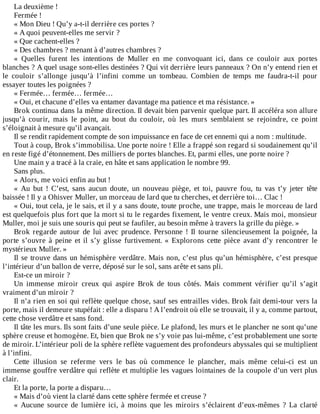 La	deuxième	!
Fermée	!
«	Mon	Dieu	!	Qu’y	a-t-il	derrière	ces	portes	?
«	A	quoi	peuvent-elles	me	servir	?
«	Que	cachent-elles	?
«	Des	chambres	?	menant	à	d’autres	chambres	?
«	 Quelles	 furent	 les	 intentions	 de	 Muller	 en	 me	 convoquant	 ici,	 dans	 ce	 couloir	 aux	 portes
blanches	?	A	quel	usage	sont-elles	destinées	?	Qui	vit	derrière	leurs	panneaux	?	On	n’y	entend	rien	et
le	 couloir	 s’allonge	 jusqu’à	 l’infini	 comme	 un	 tombeau.	 Combien	 de	 temps	 me	 faudra-t-il	 pour
essayer	toutes	les	poignées	?
«	Fermée…	fermée…	fermée…
«	Oui,	et	chacune	d’elles	va	entamer	davantage	ma	patience	et	ma	résistance.	»
Brok	continua	dans	la	même	direction.	Il	devait	bien	parvenir	quelque	part.	Il	accéléra	son	allure
jusqu’à	 courir,	 mais	 le	 point,	 au	 bout	 du	 couloir,	 où	 les	 murs	 semblaient	 se	 rejoindre,	 ce	 point
s’éloignait	à	mesure	qu’il	avançait.
Il	se	rendit	rapidement	compte	de	son	impuissance	en	face	de	cet	ennemi	qui	a	nom	:	multitude.
Tout	à	coup,	Brok	s’immobilisa.	Une	porte	noire	!	Elle	a	frappé	son	regard	si	soudainement	qu’il
en	reste	figé	d’étonnement.	Des	milliers	de	portes	blanches.	Et,	parmi	elles,	une	porte	noire	?
Une	main	y	a	tracé	à	la	craie,	en	hâte	et	sans	application	le	nombre	99.
Sans	plus.
«	Alors,	me	voici	enfin	au	but	!
«	 Au	 but	 !	 C’est,	 sans	 aucun	 doute,	 un	 nouveau	 piège,	 et	 toi,	 pauvre	 fou,	 tu	 vas	 t’y	 jeter	 tête
baissée	!	Il	y	a	Ohisver	Muller,	un	morceau	de	lard	que	tu	cherches,	et	derrière	toi…	Clac	!
«	Oui,	tout	cela,	je	le	sais,	et	il	y	a	sans	doute,	toute	proche,	une	trappe,	mais	le	morceau	de	lard
est	quelquefois	plus	fort	que	la	mort	si	tu	le	regardes	fixement,	le	ventre	creux.	Mais	moi,	monsieur
Muller,	moi	je	suis	une	souris	qui	peut	se	faufiler,	au	besoin	même	à	travers	la	grille	du	piège.	»
Brok	 regarde	 autour	 de	 lui	 avec	 prudence.	 Personne	 !	 Il	 tourne	 silencieusement	 la	 poignée,	 la
porte	 s’ouvre	 à	 peine	 et	 il	 s’y	 glisse	 furtivement.	 «	 Explorons	 cette	 pièce	 avant	 d’y	 rencontrer	 le
mystérieux	Muller.	»
Il	se	trouve	dans	un	hémisphère	verdâtre.	Mais	non,	c’est	plus	qu’un	hémisphère,	c’est	presque
l’intérieur	d’un	ballon	de	verre,	déposé	sur	le	sol,	sans	arête	et	sans	pli.
Est-ce	un	miroir	?
Un	 immense	 miroir	 creux	 qui	 aspire	 Brok	 de	 tous	 côtés.	 Mais	 comment	 vérifier	 qu’il	 s’agit
vraiment	d’un	miroir	?
Il	n’a	rien	en	soi	qui	reflète	quelque	chose,	sauf	ses	entrailles	vides.	Brok	fait	demi-tour	vers	la
porte,	mais	il	demeure	stupéfait	:	elle	a	disparu	!	A	l’endroit	où	elle	se	trouvait,	il	y	a,	comme	partout,
cette	chose	verdâtre	et	sans	fond.
Il	tâte	les	murs.	Ils	sont	faits	d’une	seule	pièce.	Le	plafond,	les	murs	et	le	plancher	ne	sont	qu’une
sphère	creuse	et	homogène.	Et,	bien	que	Brok	ne	s’y	voie	pas	lui-même,	c’est	probablement	une	sorte
de	miroir.	L’intérieur	poli	de	la	sphère	reflète	vaguement	des	profondeurs	abyssales	qui	se	multiplient
à	l’infini.
Cette	 illusion	 se	 referme	 vers	 le	 bas	 où	 commence	 le	 plancher,	 mais	 même	 celui-ci	 est	 un
immense	gouffre	verdâtre	qui	reflète	et	multiplie	les	vagues	lointaines	de	la	coupole	d’un	vert	plus
clair.
Et	la	porte,	la	porte	a	disparu…
«	Mais	d’où	vient	la	clarté	dans	cette	sphère	fermée	et	creuse	?
«	 Aucune	 source	 de	 lumière	 ici,	 à	 moins	 que	 les	 miroirs	 s’éclairent	 d’eux-mêmes	 ?	 La	 clarté
 