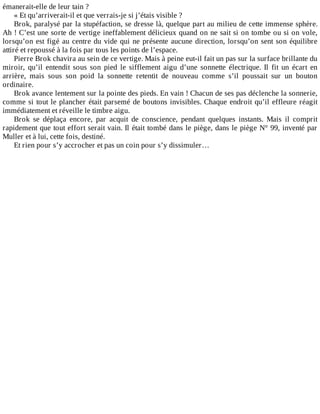 émanerait-elle	de	leur	tain	?
«	Et	qu’arriverait-il	et	que	verrais-je	si	j’étais	visible	?
Brok,	paralysé	par	la	stupéfaction,	se	dresse	là,	quelque	part	au	milieu	de	cette	immense	sphère.
Ah	!	C’est	une	sorte	de	vertige	ineffablement	délicieux	quand	on	ne	sait	si	on	tombe	ou	si	on	vole,
lorsqu’on	est	figé	au	centre	du	vide	qui	ne	présente	aucune	direction,	lorsqu’on	sent	son	équilibre
attiré	et	repoussé	à	la	fois	par	tous	les	points	de	l’espace.
Pierre	Brok	chavira	au	sein	de	ce	vertige.	Mais	à	peine	eut-il	fait	un	pas	sur	la	surface	brillante	du
miroir,	 qu’il	 entendit	 sous	 son	 pied	 le	 sifflement	 aigu	 d’une	 sonnette	 électrique.	 Il	 fit	 un	 écart	 en
arrière,	 mais	 sous	 son	 poid	 la	 sonnette	 retentit	 de	 nouveau	 comme	 s’il	 poussait	 sur	 un	 bouton
ordinaire.
Brok	avance	lentement	sur	la	pointe	des	pieds.	En	vain	!	Chacun	de	ses	pas	déclenche	la	sonnerie,
comme	si	tout	le	plancher	était	parsemé	de	boutons	invisibles.	Chaque	endroit	qu’il	effleure	réagit
immédiatement	et	réveille	le	timbre	aigu.
Brok	 se	 déplaça	 encore,	 par	 acquit	 de	 conscience,	 pendant	 quelques	 instants.	 Mais	 il	 comprit
rapidement	que	tout	effort	serait	vain.	Il	était	tombé	dans	le	piège,	dans	le	piège	N°	99,	inventé	par
Muller	et	à	lui,	cette	fois,	destiné.
Et	rien	pour	s’y	accrocher	et	pas	un	coin	pour	s’y	dissimuler…
 