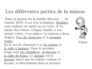 Les différentes parties de la maison
 Dans la maison de la famille Mercier,    de
l'année 2044, il est très technique. Meubles
sont réalisés en métal ou en verre. Il Ya
même des robots. Chaque famille a son
propre robot, c’est pakoo. La maison a deux
étages: l‘rez de chaussée et la premier
étage.                                         Pakoo
En le rez de chaussée il ya la cuisine et
la salle à manger. Dans le premier
étage sont les chambres, un bureau et
la salle de bains. Le garage est le
grenier parce que la voiture volante et
du parc si directement dans le grenier.
 