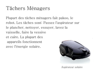 Tâchers Ménagers
Plupart des tâches ménagers fait pakoo, le
robot. Les tâches sont: Passez l'aspirateur sur
le plancher, nettoyer, essuyer, lavez la
vaisselle, faire la vessive
et cuire. La plupart des
 appareils fonctionnent
avec l'énergie solaire.




                                   Aspirateur solaire
 