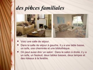 des pièces familiales
 Voici une salle de séjour.
 Dans la salle de séjour à gauche, il y a une table basse,
un sofa, une cheminée et une bibliothèque.
 On peut aussi dire ‘un salon’. Dans le salon à droite, il y a
un sofa, un fauteuil, deux tables basses, deux lampes et
des rideaux à la fenêtre.
 