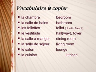 Vocabulaire à copier
 la chambre bedroom
 la salle de bains bathroom
 les toilettes toilet (plural in French)
 le vestibule hall(way), foyer
 la salle à manger dining room
 la salle de séjour living room
 le salon lounge
 la cuisine kitchen
 