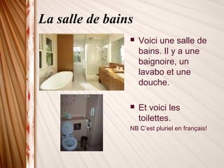 La salle de bains
 Voici une salle de
bains. Il y a une
baignoire, un
lavabo et une
douche.
 Et voici les
toilettes.
NB C’est pluriel en français!
 