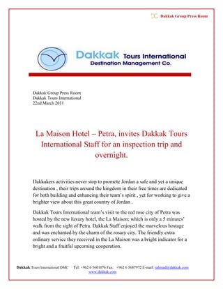 Dakkak Group Press Room




         Dakkak Group Press Room
         Dakkak Tours International
         22nd.March 2011




           La Maison Hotel – Petra, invites Dakkak Tours
            International Staff for an inspection trip and
                             overnight.


         Dakkakers activities never stop to promote Jordan a safe and yet a unique
         destination , their trips around the kingdom in their free times are dedicated
         for both building and enhancing their team’s spirit , yet for working to give a
         brighter view about this great country of Jordan .

         Dakkak Tours International team’s visit to the red rose city of Petra was
         hosted by the new luxury hotel, the La Maison; which is only a 5 minutes’
         walk from the sight of Petra. Dakkak Staff enjoyed the marvelous hostage
         and was enchanted by the charm of the rosary city. The friendly extra
         ordinary service they received in the La Maison was a bright indicator for a
         bright and a fruitful upcoming cooperation.



Dakkak Tours International DMC   Tel: +962 6 5601076 Fax: +962 6 5687972 E-mail: rahmad@dakkak.com
                                          www.dakkak.com
 