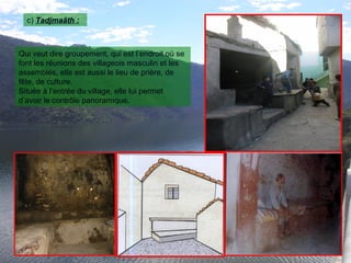 c) Tadjmaâth :
Qui veut dire groupement, qui est l’endroit où se
font les réunions des villageois masculin et les
assemblés, elle est aussi le lieu de prière, de
fête, de culture.
Située à l’entrée du village, elle lui permet
d’avoir le contrôle panoramique.
 