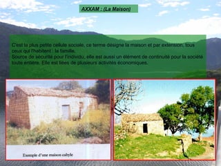 C'est la plus petite cellule sociale, ce terme désigne la maison et par extension, tous
ceux qui l'habitent : la famille.
Source de sécurité pour l'individu, elle est aussi un élément de continuité pour la société
toute entière. Elle est liées de plusieurs activités économiques.
AXXAM : (La Maison)
 